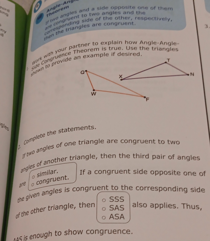 a 
hird ing 
Theorem 
If two angles and a side opposite one of them 
are congruent to two angles and th 
∩y corresponding side of the other, respectively, 
then the triangles are congruent. 
3. 
q 
Work with your partner to explain how Angle-Angle- 
side Congruence Theorem is true. Use the triangles 
shown to provide an example if desired. 
gles 
Complete the statements. 
If two angles of one triangle are congruent to two 
angles of another triangle, then the third pair of angles 
。 similar. If a congruent side opposite one of 
are congruent. 
the given angles is congruent to the corresponding side 
SSS 
of the other triangle, then 
SAS also applies. Thus, 
ASA 
AS is enough to show congruence.