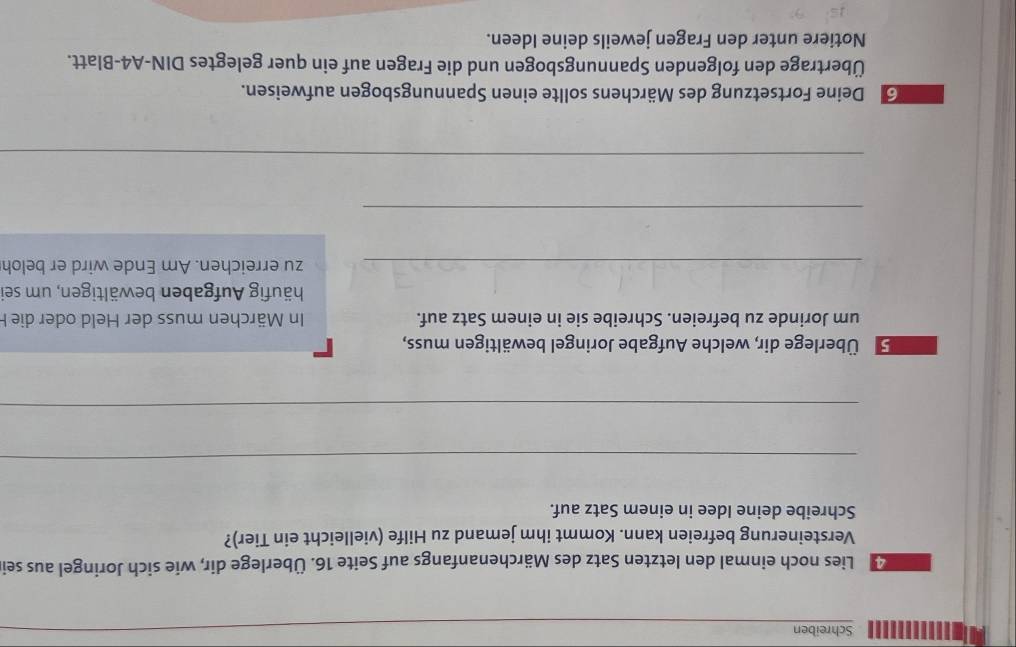 Schreiben 
Lies noch einmal den letzten Satz des Märchenanfangs auf Seite 16. Überlege dir, wie sich Joringel aus sei 
Versteinerung befreien kann. Kommt ihm jemand zu Hilfe (vielleicht ein Tier)? 
Schreibe deine Idee in einem Satz auf. 
_ 
_ 
ÜÜberlege dir, welche Aufgabe Joringel bewältigen muss, 
um Jorinde zu befreien. Schreibe sie in einem Satz auf. In Märchen muss der Held oder die F 
Ahäufig Aufgaben bewältigen, um sei 
_zu erreichen. Am Ende wird er beloh 
_ 
_ 
Deine Fortsetzung des Märchens sollte einen Spannungsbogen aufweisen. 
Übertrage den folgenden Spannungsbogen und die Fragen auf ein quer gelegtes DIN-A4-Blatt. 
Notiere unter den Fragen jeweils deine Ideen.