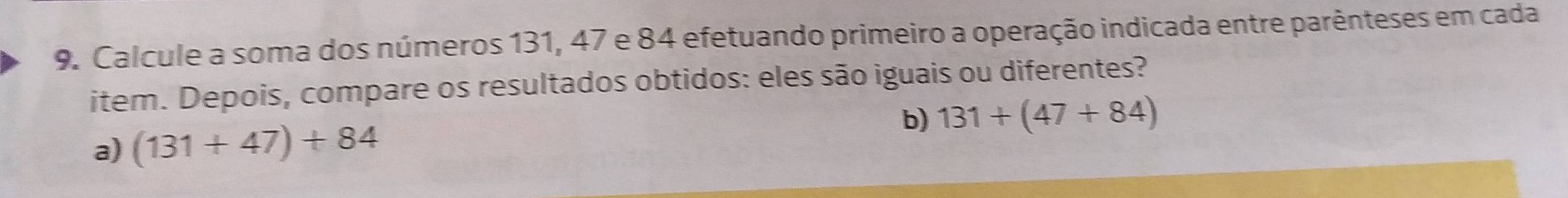 Calcule a soma dos números 131, 47 e 84 efetuando primeiro a operação indicada entre parênteses em cada 
item. Depois, compare os resultados obtidos: eles são iguais ou diferentes? 
b) 131+(47+84)
a) (131+47)+84