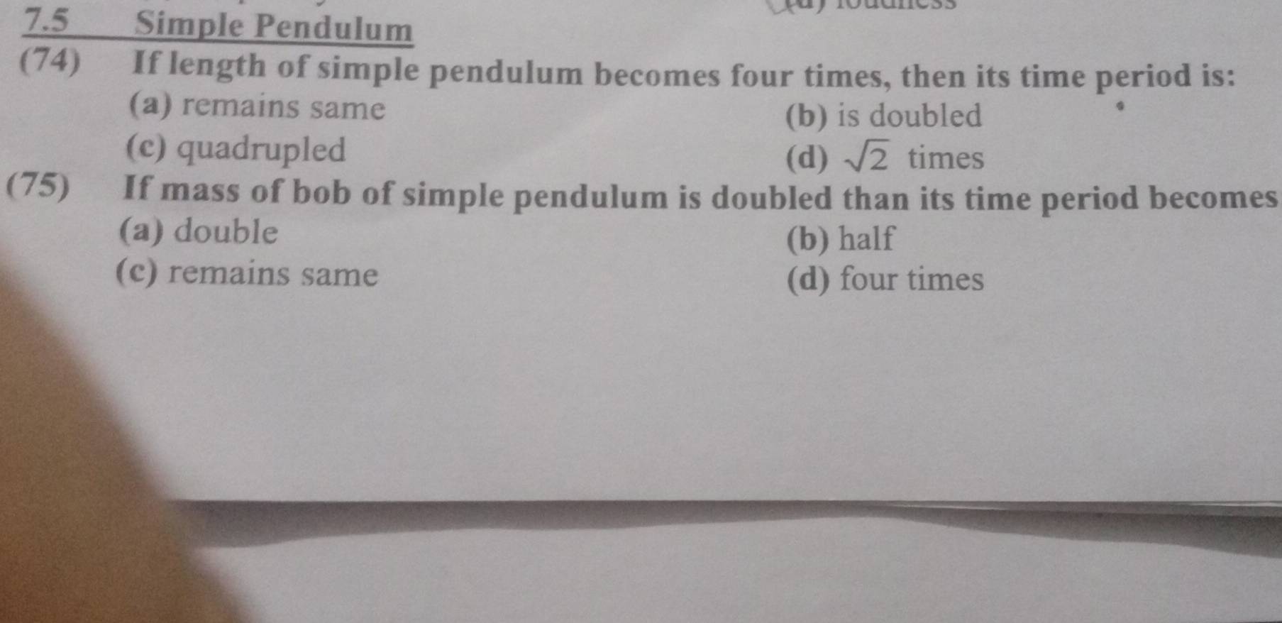 7.5 Simple Pendulum
(74) If length of simple pendulum becomes four times, then its time period is:
(a) remains same
(b) is doubled
(c) quadrupled sqrt(2) times
(d)
(75) If mass of bob of simple pendulum is doubled than its time period becomes
(a) double
(b) half
(c) remains same (d) four times