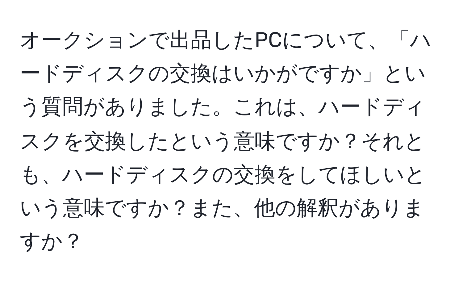 オークションで出品したPCについて、「ハードディスクの交換はいかがですか」という質問がありました。これは、ハードディスクを交換したという意味ですか？それとも、ハードディスクの交換をしてほしいという意味ですか？また、他の解釈がありますか？