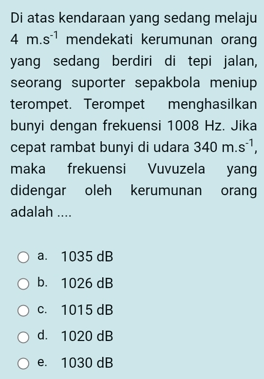 Di atas kendaraan yang sedang melaju
4m.s^(-1) mendekati kerumunan orang
yang sedang berdiri di tepi jalan,
seorang suporter sepakbola meniup 
terompet. Terompet menghasilkan
bunyi dengan frekuensi 1008 Hz. Jika
cepat rambat bunyi di udara 340m.s^(-1), 
maka frekuensi Vuvuzela yang
didengar oleh kerumunan orang
adalah ....
a. 1035 dB
b. 1026 dB
c. 1015 dB
d. 1020 dB
e. 1030 dB