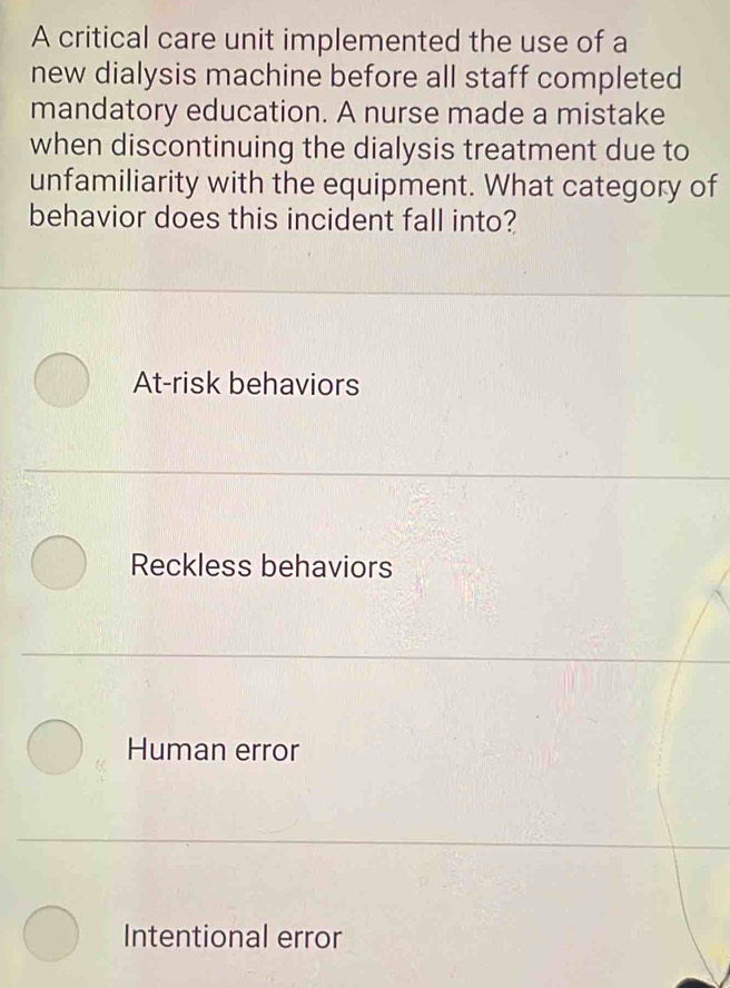 A critical care unit implemented the use of a
new dialysis machine before all staff completed
mandatory education. A nurse made a mistake
when discontinuing the dialysis treatment due to
unfamiliarity with the equipment. What category of
behavior does this incident fall into?
At-risk behaviors
Reckless behaviors
Human error
Intentional error