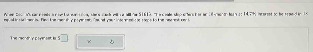 When Cecilia's car needs a new transmission, she's stuck with a bill for $1613. The dealership offers her an 18-month loan at 14.7% interest to be repaid in 18
equal installments. Find the monthly payment. Round your intermediate steps to the nearest cent. 
The monthly payment is $□. ×