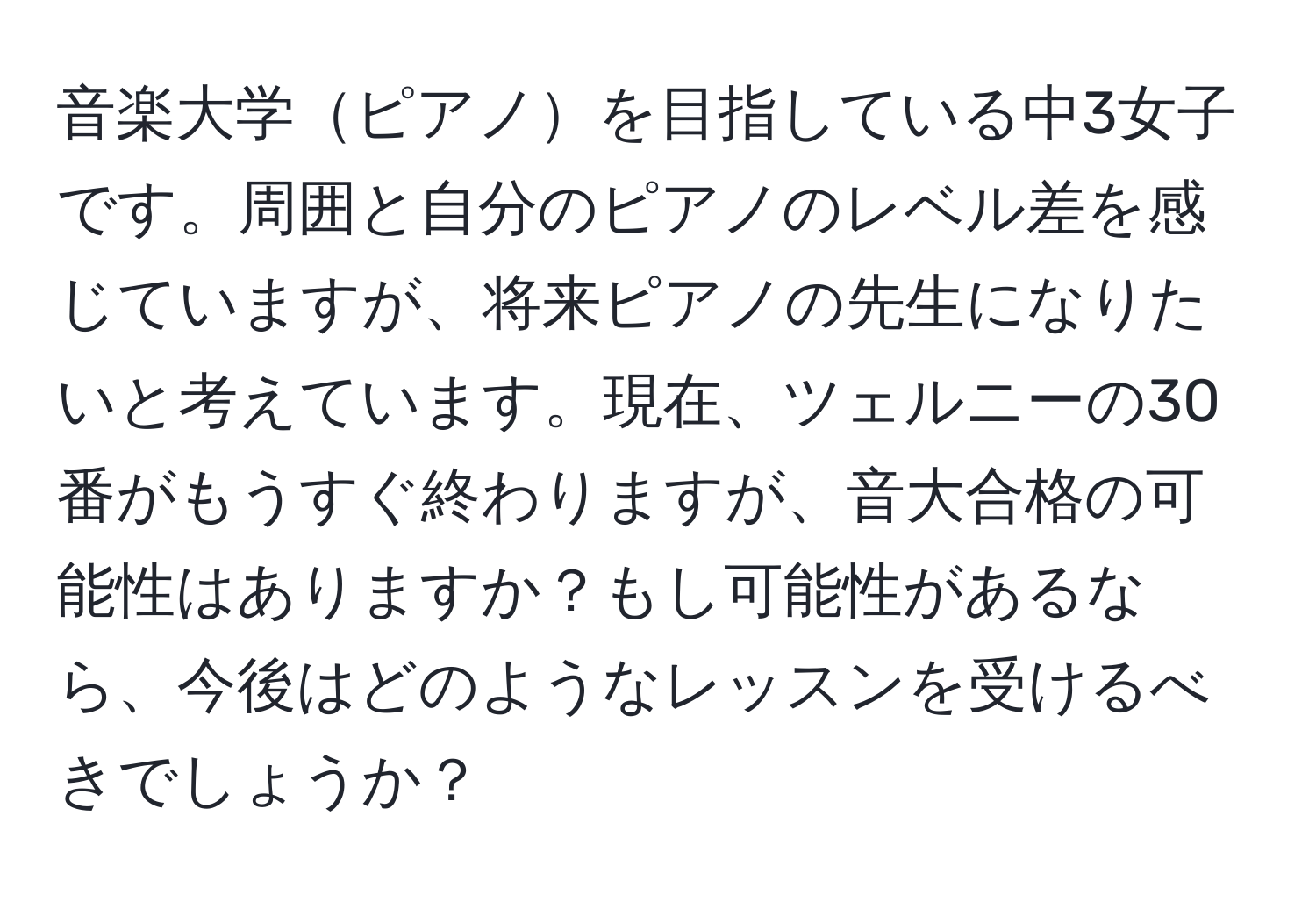 音楽大学ピアノを目指している中3女子です。周囲と自分のピアノのレベル差を感じていますが、将来ピアノの先生になりたいと考えています。現在、ツェルニーの30番がもうすぐ終わりますが、音大合格の可能性はありますか？もし可能性があるなら、今後はどのようなレッスンを受けるべきでしょうか？