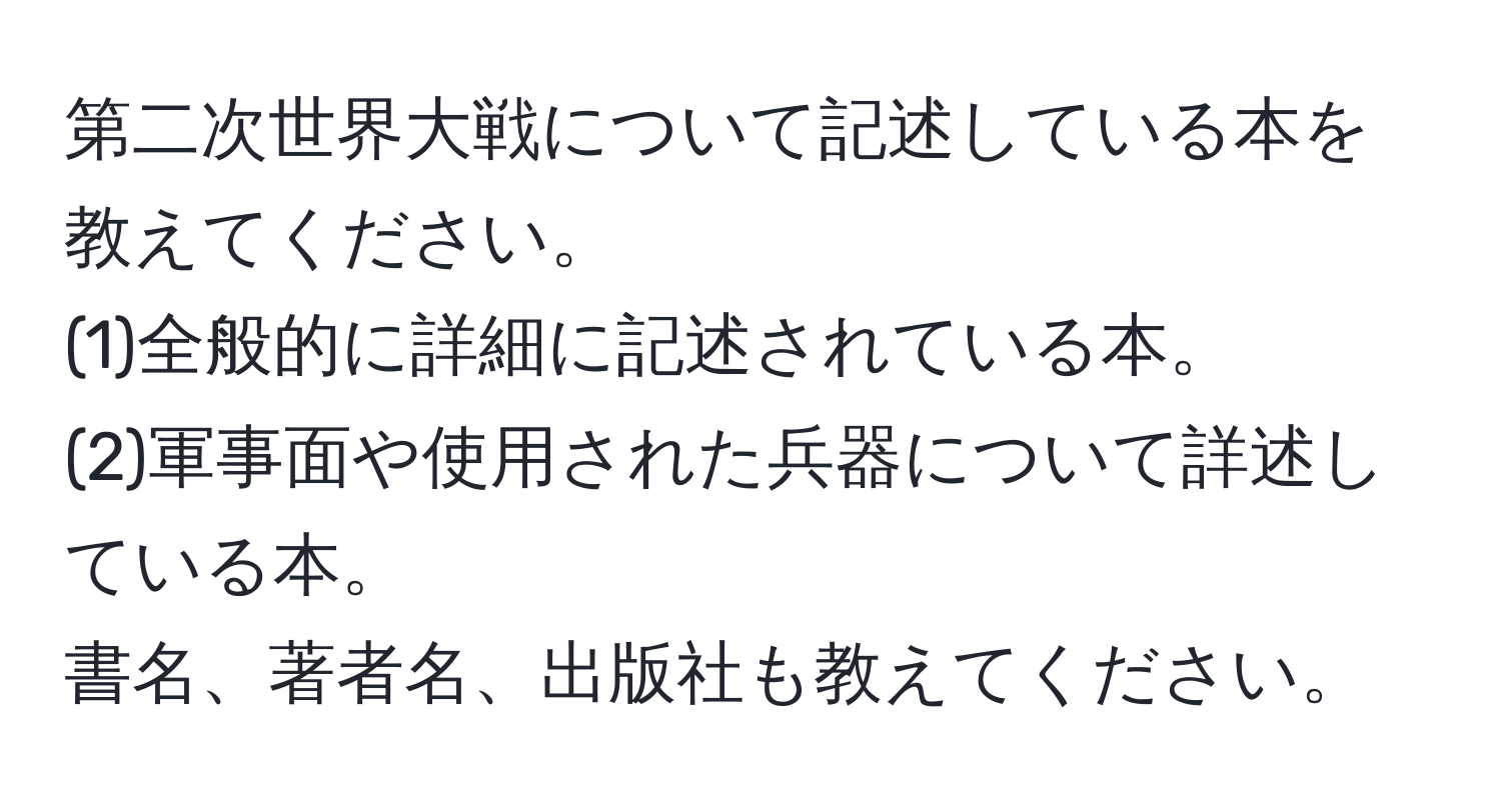 第二次世界大戦について記述している本を教えてください。  
(1)全般的に詳細に記述されている本。  
(2)軍事面や使用された兵器について詳述している本。  
書名、著者名、出版社も教えてください。