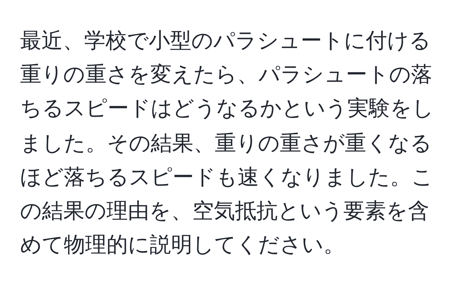 最近、学校で小型のパラシュートに付ける重りの重さを変えたら、パラシュートの落ちるスピードはどうなるかという実験をしました。その結果、重りの重さが重くなるほど落ちるスピードも速くなりました。この結果の理由を、空気抵抗という要素を含めて物理的に説明してください。