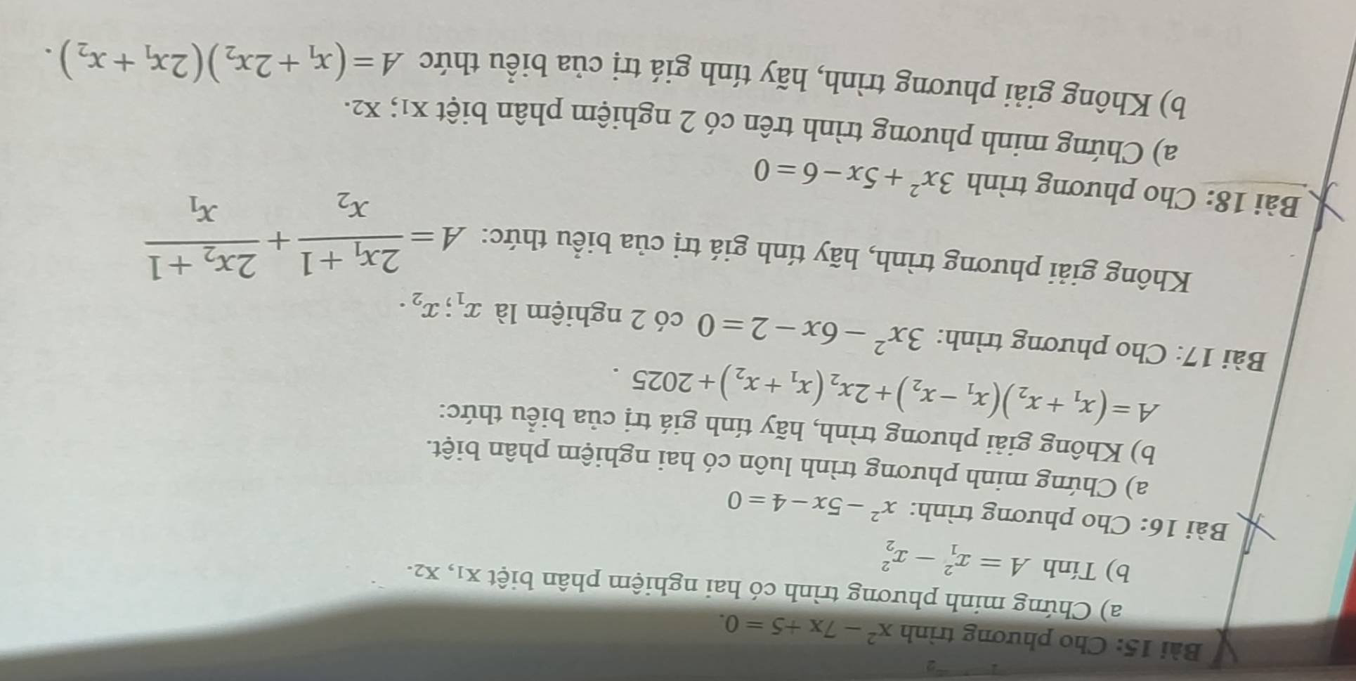 Cho phương trình x^2-7x+5=0. 
a) Chứng minh phương trình có hai nghiệm phân biệt x1, x2. 
b) Tính A=x_1^(2-x_2^2
Bài 16: Cho phương trình: x^2)-5x-4=0
a) Chứng minh phương trình luôn có hai nghiệm phân biệt. 
b) Không giải phương trình, hãy tính giá trị của biểu thức:
A=(x_1+x_2)(x_1-x_2)+2x_2(x_1+x_2)+2025. 
Bài 17: Cho phương trình: 3x^2-6x-2=0 có 2 nghiệm là x_1; x_2. 
Không giải phương trình, hãy tính giá trị của biểu thức: A=frac 2x_1+1x_2+frac 2x_2+1x_1
Bài 18: Cho phương trình 3x^2+5x-6=0
a) Chứng minh phương trình trên có 2 nghiệm phân biệt x1; x2. 
b) Không giải phương trình, hãy tính giá trị của biểu thức A=(x_1+2x_2)(2x_1+x_2).