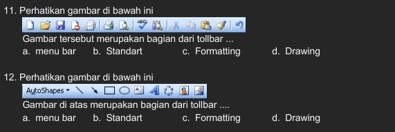 Perhatikan gambar di bawah ini
Gambar tersebut merupakan bagian dari tollbar ...
a. menu bar b. Standart c. Formatting d. Drawing
12. Perhatikan gambar di bawah ini
AutoShapes A
Gambar di atas merupakan bagian dari tollbar ....
a. menu bar b. Standart c. Formatting d. Drawing