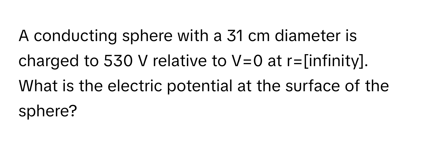 A conducting sphere with a 31 cm diameter is charged to 530 V relative to V=0 at r=[infinity]. What is the electric potential at the surface of the sphere?