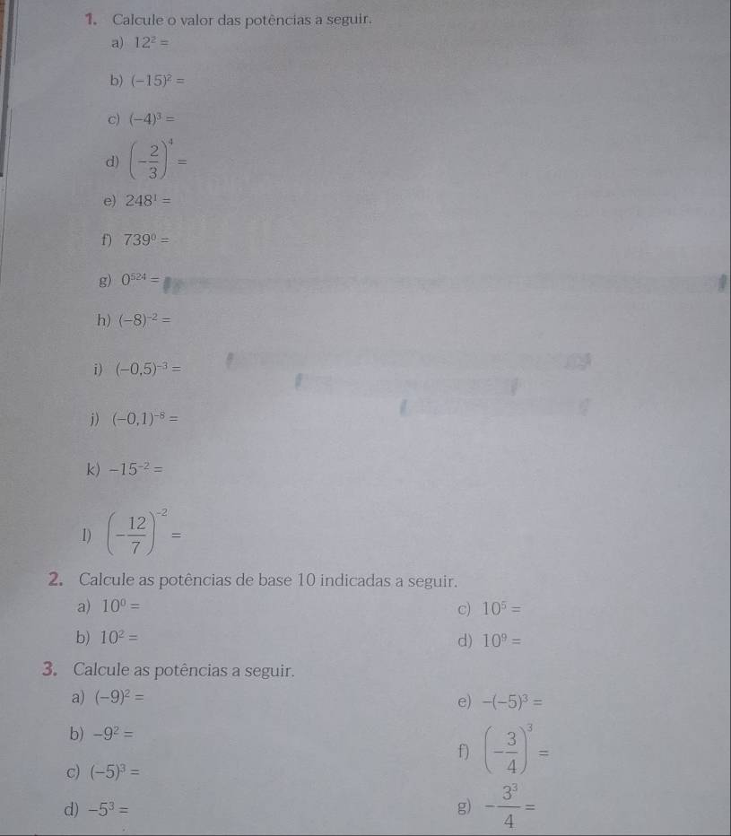 Calcule o valor das potências a seguir. 
a) 12^2=
b) (-15)^2=
c) (-4)^3=
d) (- 2/3 )^4=
e) 248^1=
f) 739°=
g) 0^(524)=
h) (-8)^-2=
i ) (-0,5)^-3=
j) (-0,1)^-8=
k) -15^(-2)=
1) (- 12/7 )^-2=
2. Calcule as potências de base 10 indicadas a seguir. 
a) 10^0= c) 10^5=
b) 10^2= d) 10^9=
3. Calcule as potências a seguir. 
a) (-9)^2= e) -(-5)^3=
b) -9^2=
f) (- 3/4 )^3=
c) (-5)^3=
d) -5^3= g) - 3^3/4 =