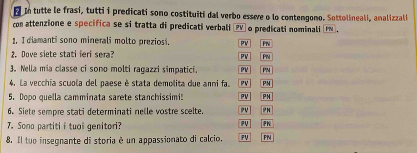 In tutte le frasi, tutti i predicati sono costituiti dal verbo essere o lo contengono. Sottolineali, analizzali
con attenzione e specifica se si tratta di predicati verbali ÖPV o predicati nominali |PN].
1. I diamanti sono minerali molto preziosi. PV PN
2. Dove siete stati ieri sera?
PV PN
3. Nella mia classe ci sono molti ragazzi simpatici. PV PN
4. La vecchia scuola del paese è stata demolita due anni fa. PV PN
5. Dopo quella camminata sarete stanchissimi! PV PN
6. Siete sempre stati determinati nelle vostre scelte. PV PN
7. Sono partiti i tuoi genitori?
PV PN
8. Il tuo insegnante di storia è un appassionato di calcio. PV PN