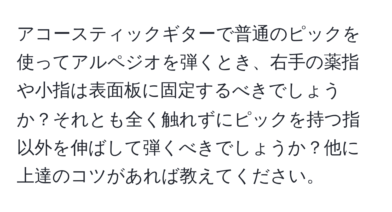 アコースティックギターで普通のピックを使ってアルペジオを弾くとき、右手の薬指や小指は表面板に固定するべきでしょうか？それとも全く触れずにピックを持つ指以外を伸ばして弾くべきでしょうか？他に上達のコツがあれば教えてください。