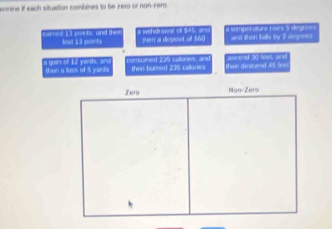 ermine if each situation combines to be zero or non-zero.
earsed 13 points, and then a withdrawal of $45, and a temperátura rãos 5 degre =s
lost 13 poirits then a deposa of $60 and then falls by 9 degrees
a gain of 12 yerds , and consumed 235 calones, and ascend 30 feet, and
then a loss of 5 yards then burned 235 calories then descend 45 fee
Zero Non-Zero