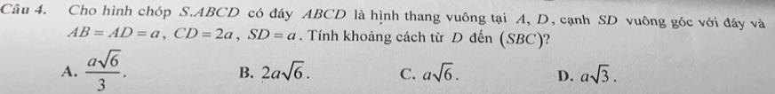 Cho hình chóp S. ABCD có đáy ABCD là hình thang vuông tại A, D, cạnh SD vuông góc với đáy và
AB=AD=a, CD=2a, SD=a. Tính khoảng cách từ D đến (SBC)?
A.  asqrt(6)/3 .
B. 2asqrt(6). C. asqrt(6). D. asqrt(3).