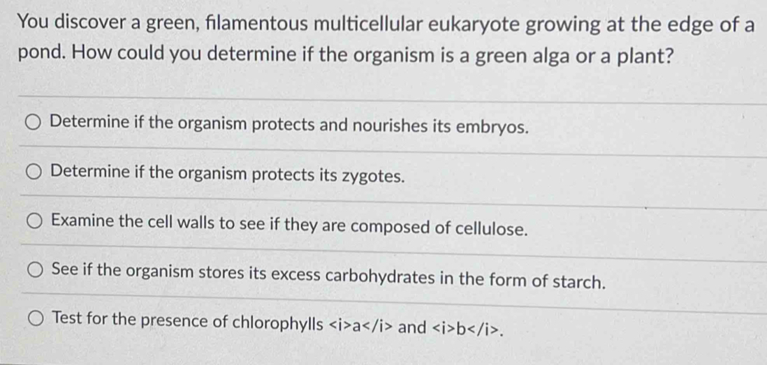 You discover a green, filamentous multicellular eukaryote growing at the edge of a 
pond. How could you determine if the organism is a green alga or a plant? 
Determine if the organism protects and nourishes its embryos. 
Determine if the organism protects its zygotes. 
Examine the cell walls to see if they are composed of cellulose. 
See if the organism stores its excess carbohydrates in the form of starch. 
Test for the presence of chlorophylls a and b.