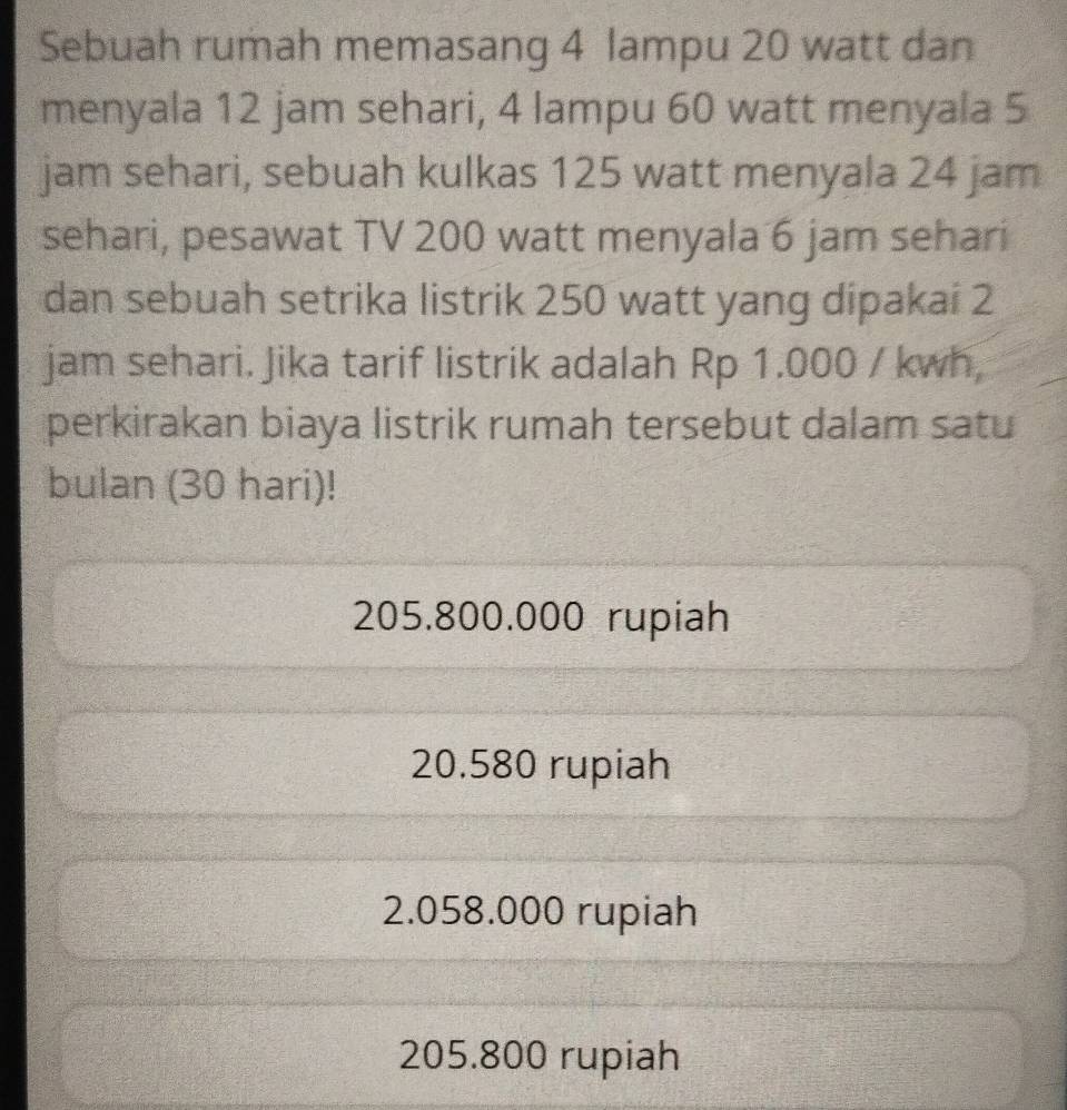 Sebuah rumah memasang 4 lampu 20 watt dan
menyala 12 jam sehari, 4 lampu 60 watt menyala 5
jam sehari, sebuah kulkas 125 watt menyala 24 jam
sehari, pesawat TV 200 watt menyala 6 jam sehari
dan sebuah setrika listrik 250 watt yang dipakai 2
jam sehari. Jika tarif listrik adalah Rp 1.000 / kwh
perkirakan biaya listrik rumah tersebut dalam satu
bulan (30 hari)!
205.800.000 rupiah
20.580 rupiah
2.058.000 rupiah
205.800 rupiah