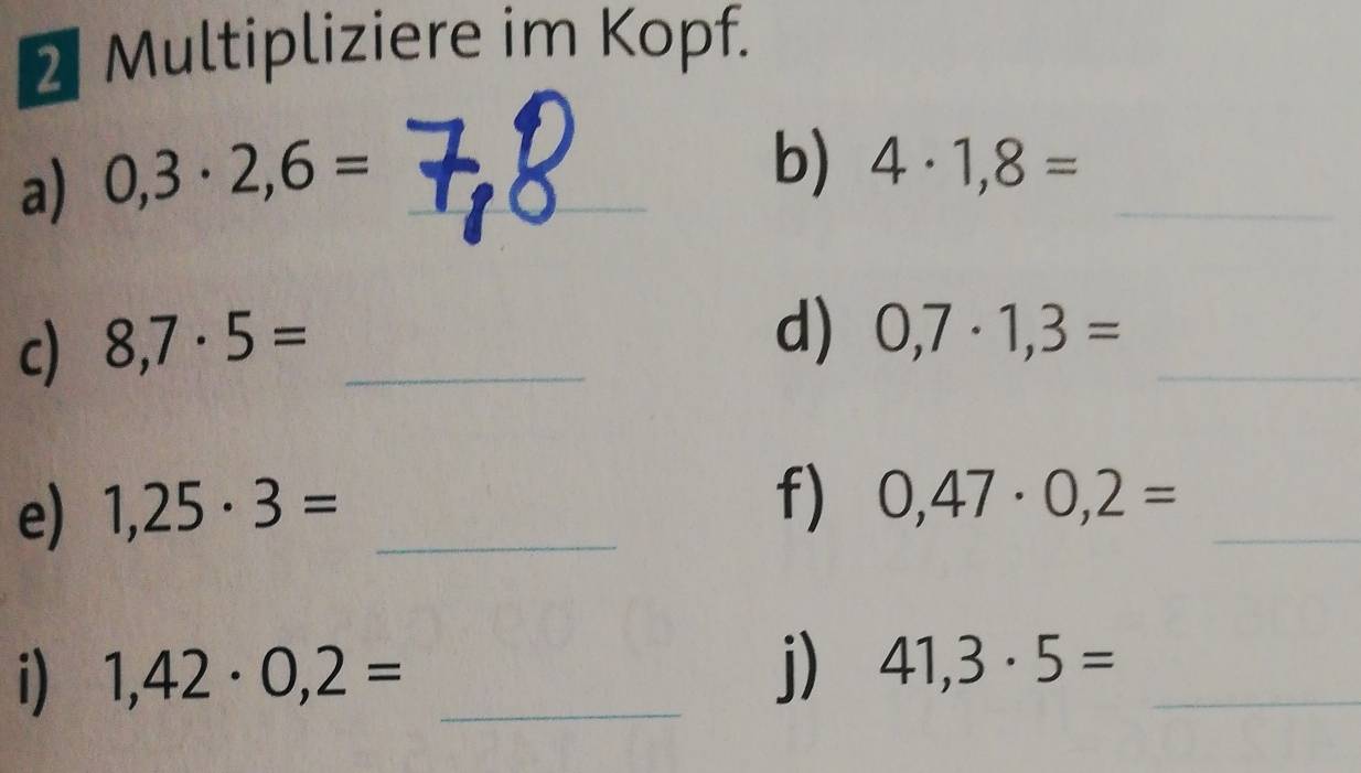 Multipliziere im Kopf. 
a) 0,3· 2,6= _ 
_ 
_ 
b) 4· 1,8=
c) 8,7· 5= _ 
_ 
d) 0,7· 1,3=
e) 1,25· 3= _ 
f) 0,47· 0,2= _ 
i) 1,42· 0,2= _j) 41,3· 5= _