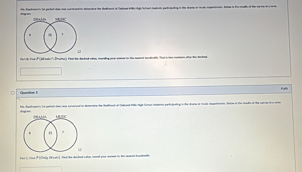 Ms. Kaufmann's 1st perlod class was surveryed to determine the likælihood of Oakland Mills High School students participating in the drama or music departments. Below is the results of the survey in a venn 
diagram. 
drama MUSIC
9 15 7
12
Part B: Find P ( Мusść ∩ Drüтα). Find the decimal value, rounding your answer to the nearest hundredth. That is two numbers after the decimal. 
Question 5 4 pts 
Ms. Kaufmann's 1st period class was surveryed to determine the likelihood of Oakland Mills High School students participating in the drama or music departments. Below is the results of the survey in a venn 
diagram. 
DrAmA MUSIC
9 15 7
12 
Part C: Find P (Only Music). Find the decimal value, round your answer to the nearest hundredth.