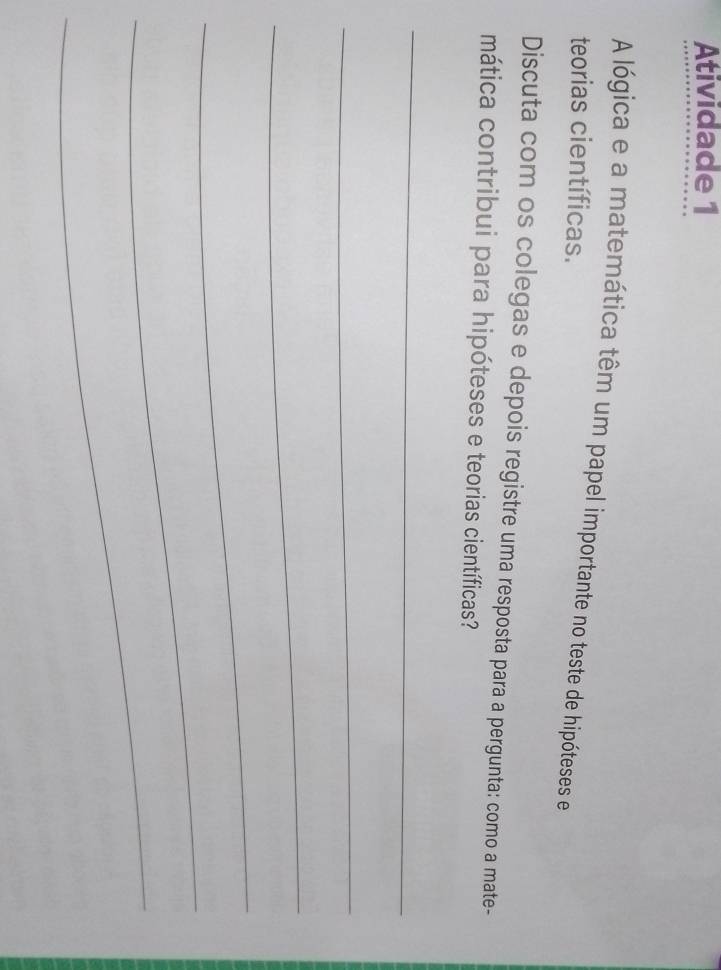 Atividade 1 
A lógica e a matemática têm um papel importante no teste de hipóteses e 
teorias científicas. 
Discuta com os colegas e depois registre uma resposta para a pergunta: como a mate- 
mática contribui para hipóteses e teorias científicas? 
_ 
_ 
_ 
_ 
_ 
_