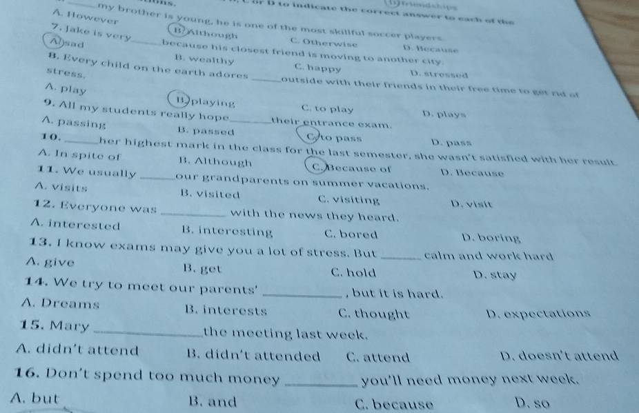 ts.
D to indicate the correct answer to each at the 
A. However
my brother is young, he is one of the most skillful soccer players
7. Jake is very
B/Although C. Otherwise D. Because
A)sad _because his closest friend is moving to another city.
B. wealthy C. happy D. stressed
stress.
8. Every child on the earth adores _outside with their friends in their free time to t r o
A. play
Bplaying C. to play D. plays
9. All my students really hope their entrance exam.
A. passing B. passed_ to pass D. pass
10. _her highest mark in the class for the last semester, she wasn't satisfied with her result
A. In spite of B. Although C. Because of D. Because
11. We usually _our grandparents on summer vacations.
A. visits B. visited C. visiting D. vsit
12. Everyone was _with the news they heard.
A. interested B. interesting C. bored D. boring
13. I know exams may give you a lot of stress. But _calm and work hard .
A. give B. get C. hold
D. stay
14. We try to meet our parents' _, but it is hard.
A. Dreams B. interests C. thought
D. expectations
15. Mary _the meeting last week.
A. didn't attend B. didn't attended C. attend D. doesn't attend
16. Don't spend too much money_
you'll need money next week.
A. but B. and C. because D. so