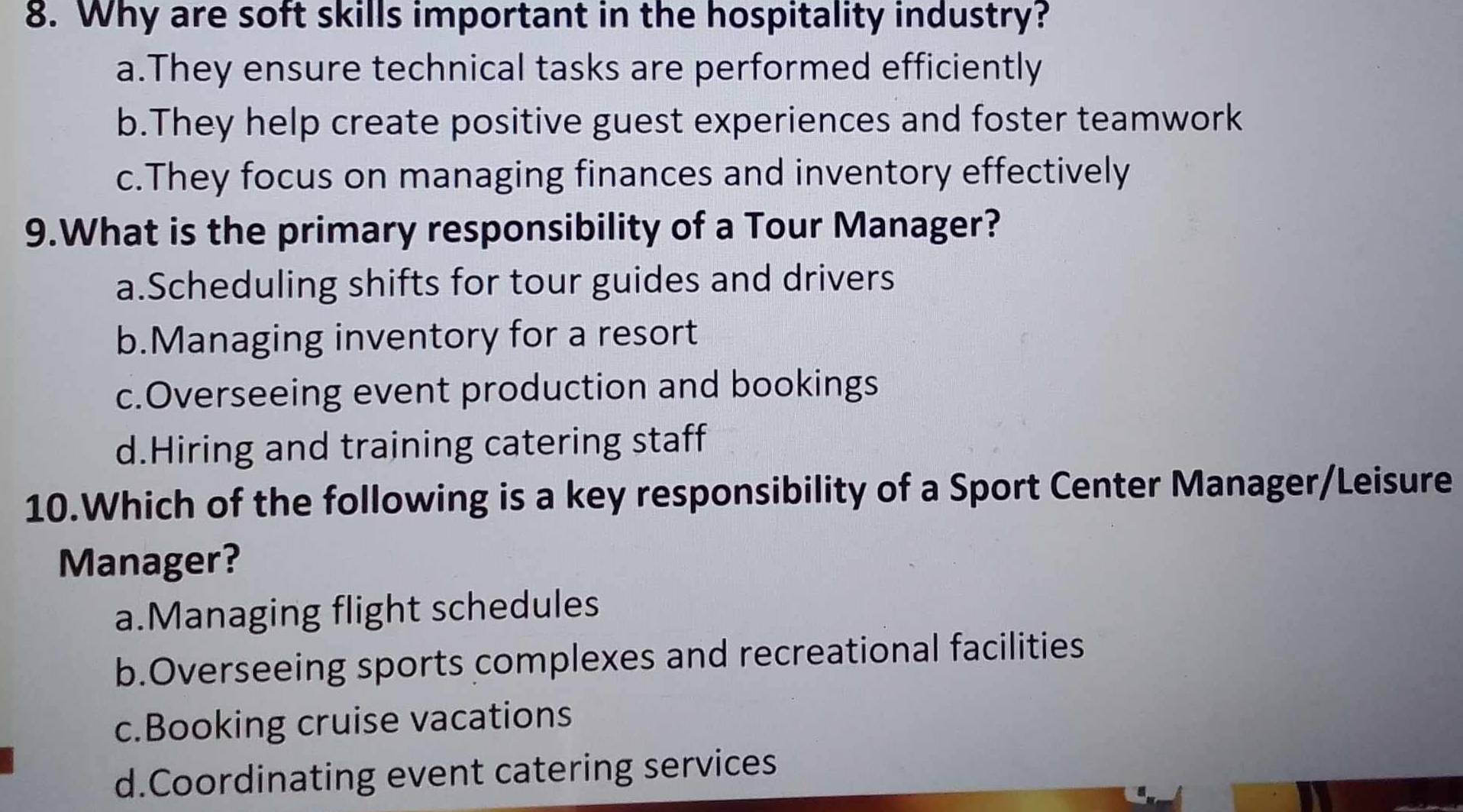 Why are soft skills important in the hospitality industry?
a.They ensure technical tasks are performed efficiently
b.They help create positive guest experiences and foster teamwork
c.They focus on managing finances and inventory effectively
9.What is the primary responsibility of a Tour Manager?
a.Scheduling shifts for tour guides and drivers
b.Managing inventory for a resort
c.Overseeing event production and bookings
d.Hiring and training catering staff
10.Which of the following is a key responsibility of a Sport Center Manager/Leisure
Manager?
a.Managing flight schedules
b.Overseeing sports complexes and recreational facilities
c.Booking cruise vacations
d.Coordinating event catering services