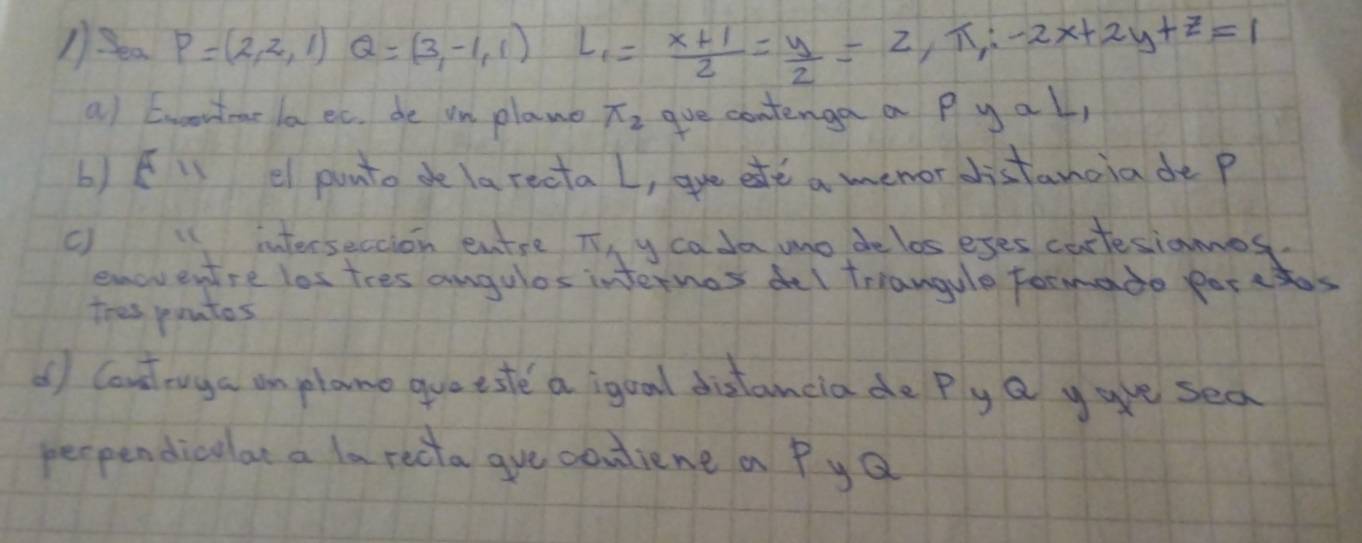 P=(2,2,1)Q=(3,-1,1) L_1= (x+1)/2 = y/2 =2,π ;-2x+2y+z=1
a) Eroortmae la ec. de in plane π _2 gve contenga a pyal, 
b) fi el punto de la recta L, gue ete a menor distanoia de p
cinterseccion entse Ty cada mo delos eses cartesianos. 
emoventre los tres angulos internos deI triangule formade porctos 
tres pontos 
() Cout ruga an plane guo tste a igual distancia de Ply a ygue sea 
peopendiculat a larecta gue couliene a Py Q