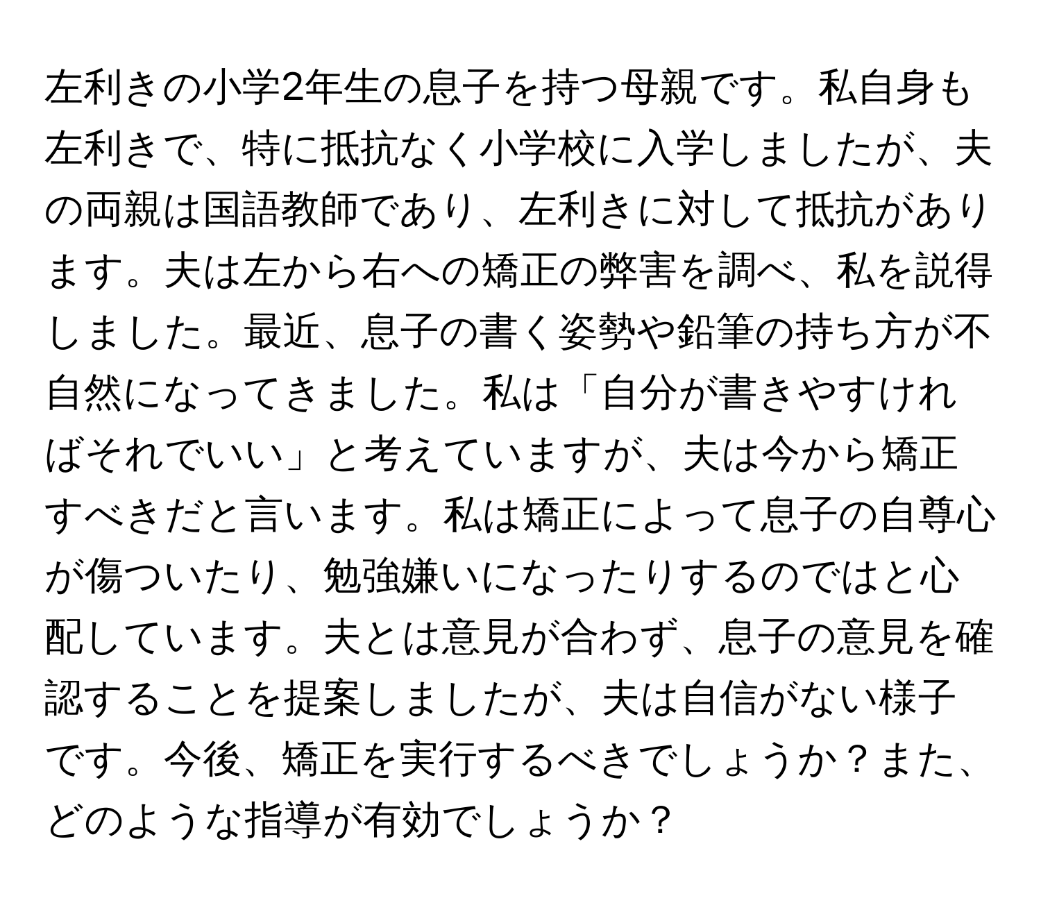 左利きの小学2年生の息子を持つ母親です。私自身も左利きで、特に抵抗なく小学校に入学しましたが、夫の両親は国語教師であり、左利きに対して抵抗があります。夫は左から右への矯正の弊害を調べ、私を説得しました。最近、息子の書く姿勢や鉛筆の持ち方が不自然になってきました。私は「自分が書きやすければそれでいい」と考えていますが、夫は今から矯正すべきだと言います。私は矯正によって息子の自尊心が傷ついたり、勉強嫌いになったりするのではと心配しています。夫とは意見が合わず、息子の意見を確認することを提案しましたが、夫は自信がない様子です。今後、矯正を実行するべきでしょうか？また、どのような指導が有効でしょうか？