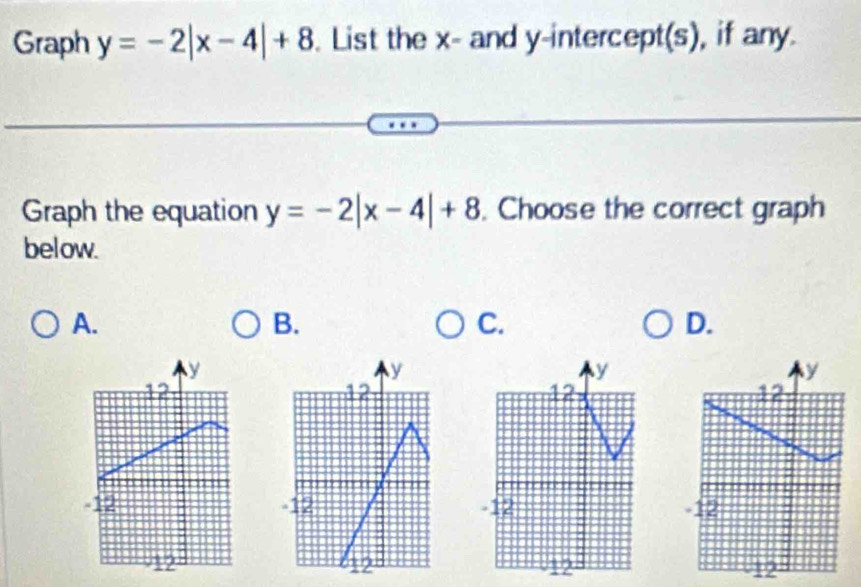 Graph y=-2|x-4|+8. List the x - and y-intercept(s), if any.
Graph the equation y=-2|x-4|+8. Choose the correct graph
below.
A.
B.
C.
D.