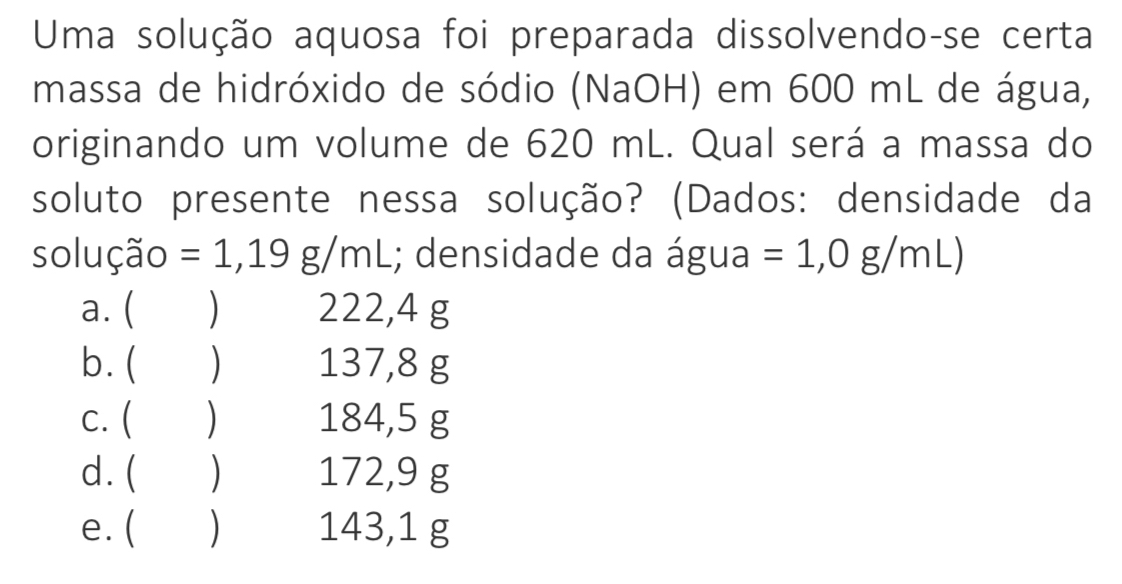 Uma solução aquosa foi preparada dissolvendo-se certa
massa de hidróxido de sódio (NaOH) em 600 mL de água,
originando um volume de 620 mL. Qual será a massa do
soluto presente nessa solução? (Dados: densidade da
solução =1,19g/mL.; densidade da água =1,0g/mL)
a. ( ) 222,4 g
b. ( ) 137,8 g
c. ( ) 184,5 g
d. ( ) 172,9 g
e. ( (£) 143,1 g