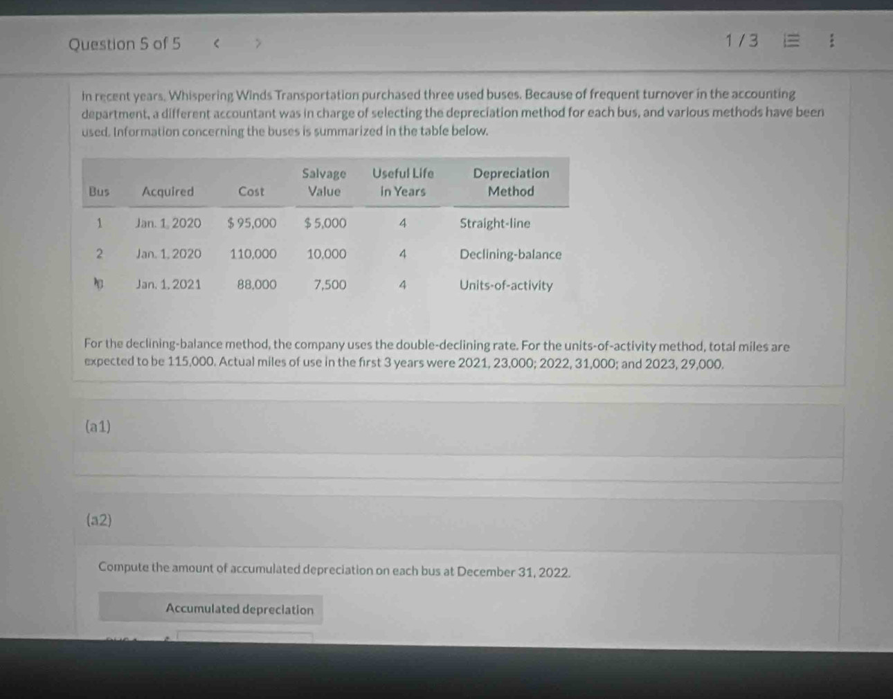 < 1/ 3 
in recent years. Whispering Winds Transportation purchased three used buses. Because of frequent turnover in the accounting 
department, a different accountant was in charge of selecting the depreciation method for each bus, and various methods have been 
used. Information concerning the buses is summarized in the table below. 
For the declining-balance method, the company uses the double-declining rate. For the units-of-activity method, total miles are 
expected to be 115,000. Actual miles of use in the first 3 years were 2021, 23,000; 2022, 31,000; and 2023, 29,000. 
(a1) 
(a2) 
Compute the amount of accumulated depreciation on each bus at December 31, 2022. 
Accumulated depreciation