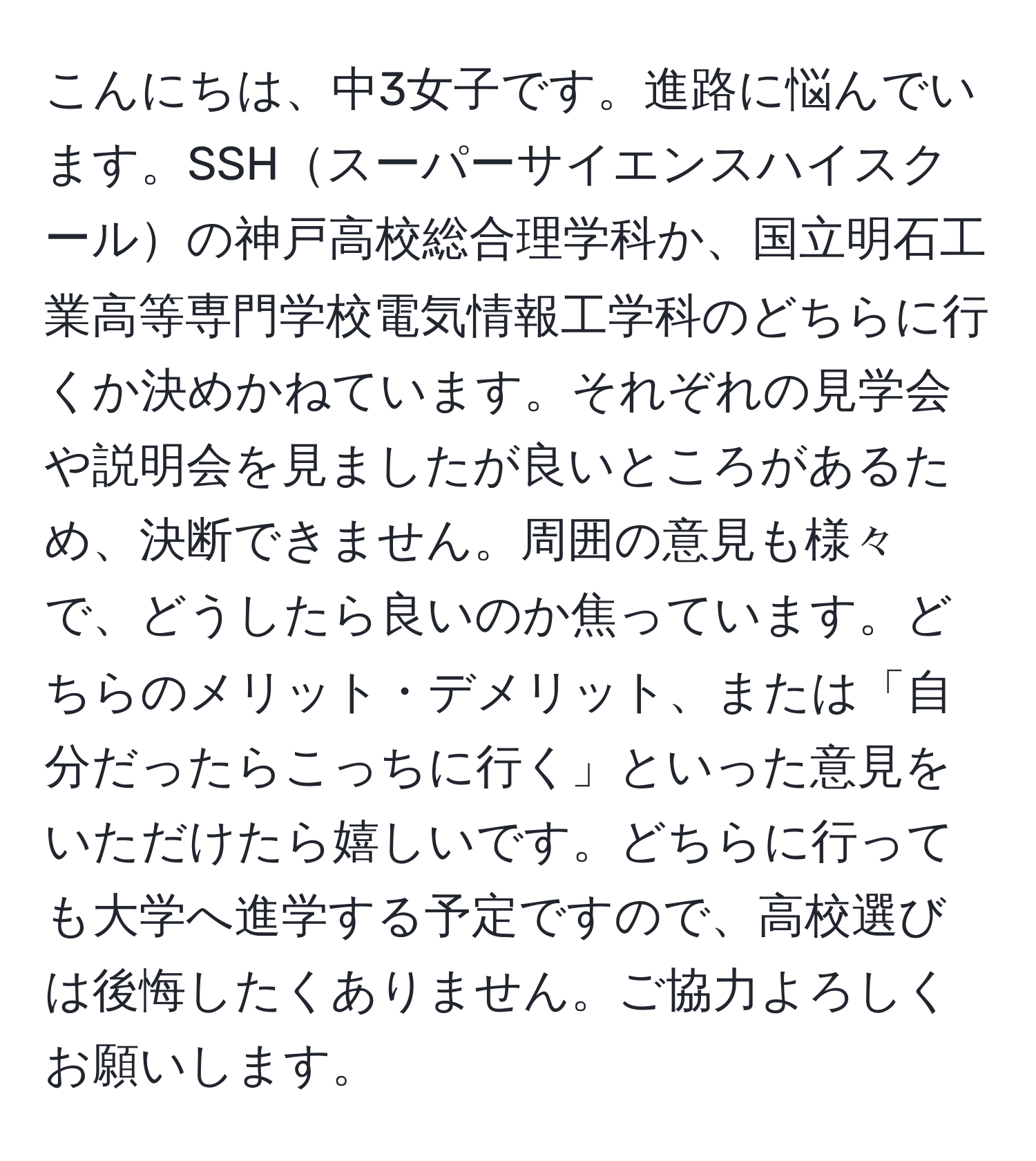 こんにちは、中3女子です。進路に悩んでいます。SSHスーパーサイエンスハイスクールの神戸高校総合理学科か、国立明石工業高等専門学校電気情報工学科のどちらに行くか決めかねています。それぞれの見学会や説明会を見ましたが良いところがあるため、決断できません。周囲の意見も様々で、どうしたら良いのか焦っています。どちらのメリット・デメリット、または「自分だったらこっちに行く」といった意見をいただけたら嬉しいです。どちらに行っても大学へ進学する予定ですので、高校選びは後悔したくありません。ご協力よろしくお願いします。