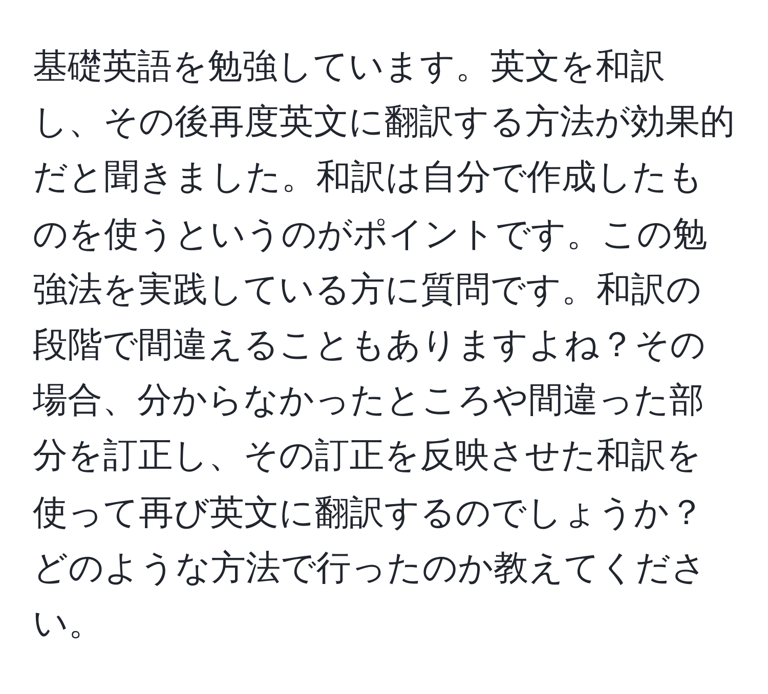 基礎英語を勉強しています。英文を和訳し、その後再度英文に翻訳する方法が効果的だと聞きました。和訳は自分で作成したものを使うというのがポイントです。この勉強法を実践している方に質問です。和訳の段階で間違えることもありますよね？その場合、分からなかったところや間違った部分を訂正し、その訂正を反映させた和訳を使って再び英文に翻訳するのでしょうか？どのような方法で行ったのか教えてください。