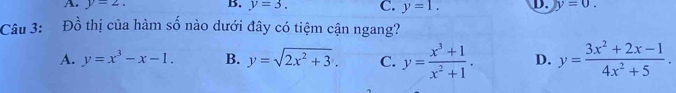 A. y=2. B. y=3. C. y=1. D. y=0. 
Câu 3: Đồ thị của hàm số nào dưới đây có tiệm cận ngang?
A. y=x^3-x-1. B. y=sqrt(2x^2+3). C. y= (x^3+1)/x^2+1 . D. y= (3x^2+2x-1)/4x^2+5 .