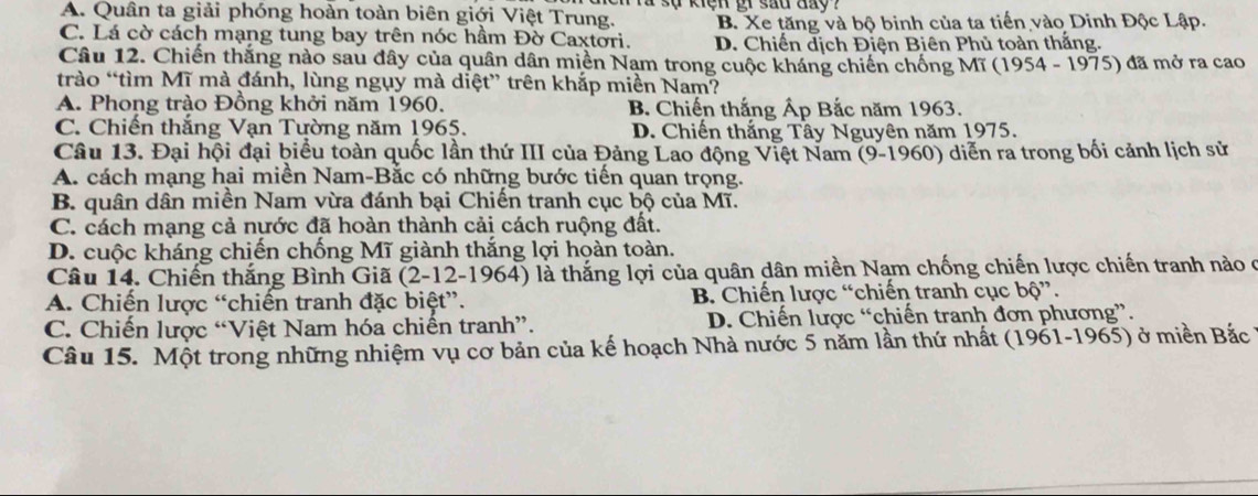 A. Quân ta giải phóng hoàn toàn biên giới Việt Trung. B. Xe tăng và bộ binh của ta tiến vào Dinh Độc Lập.
C. Lá cờ cách mạng tung bay trên nóc hầm Đờ Caxtori. D. Chiến dịch Điện Biên Phủ toàn thắng.
Câu 12. Chiến thắng nào sau đây của quân dân miền Nạm trong cuộc kháng chiến chống Mĩ  1954-197 5) đã mở ra cao
trào “tìm Mĩ mà đánh, lùng ngụy mà diệt” trên khắp miền Nam?
A. Phong trào Đồng khởi năm 1960. B. Chiến thắng Ấp Bắc năm 1963.
C. Chiến thắng Vạn Tường năm 1965. D. Chiến thắng Tây Nguyên năm 1975.
Câu 13. Đại hội đại biểu toàn quốc lần thứ III của Đảng Lao động Việt Nam (9-1960) diễn ra trong bối cảnh lịch sử
A. cách mạng hai miền Nam-Bắc có những bước tiến quan trọng.
B. quân dân miền Nam vừa đánh bại Chiến tranh cục bộ của Mĩ.
C. cách mạng cả nước đã hoàn thành cải cách ruộng đất.
D. cuộc kháng chiến chống Mĩ giành thắng lợi hoàn toàn.
Câu 14. Chiến thắng Bình Giã (2-12-1964) là thắng lợi của quân dân miền Nạm chống chiến lược chiến tranh nào ở
A. Chiến lược “chiến tranh đặc biệt”. B. Chiến lược “chiến tranh cục bộ”.
C. Chiến lược “Việt Nam hóa chiến tranh”. D. Chiến lược “chiến tranh đơn phương”.
Câu 15. Một trong những nhiệm vụ cơ bản của kế hoạch Nhà nước 5 năm lần thứ nhất (1961-1965) ở miền Bắc ở