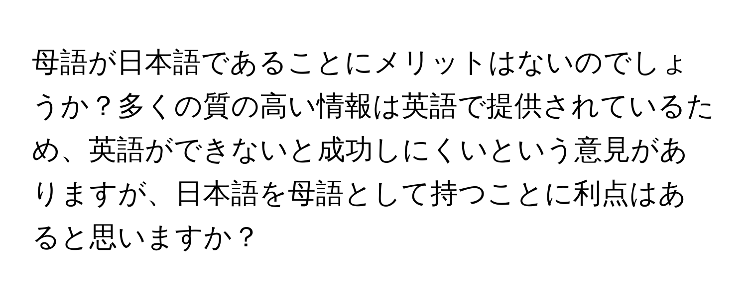 母語が日本語であることにメリットはないのでしょうか？多くの質の高い情報は英語で提供されているため、英語ができないと成功しにくいという意見がありますが、日本語を母語として持つことに利点はあると思いますか？