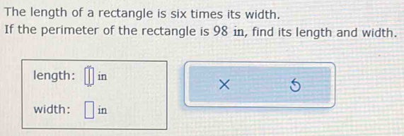 The length of a rectangle is six times its width. 
If the perimeter of the rectangle is 98 in, find its length and width. 
length: □° in
× 
width: □ in