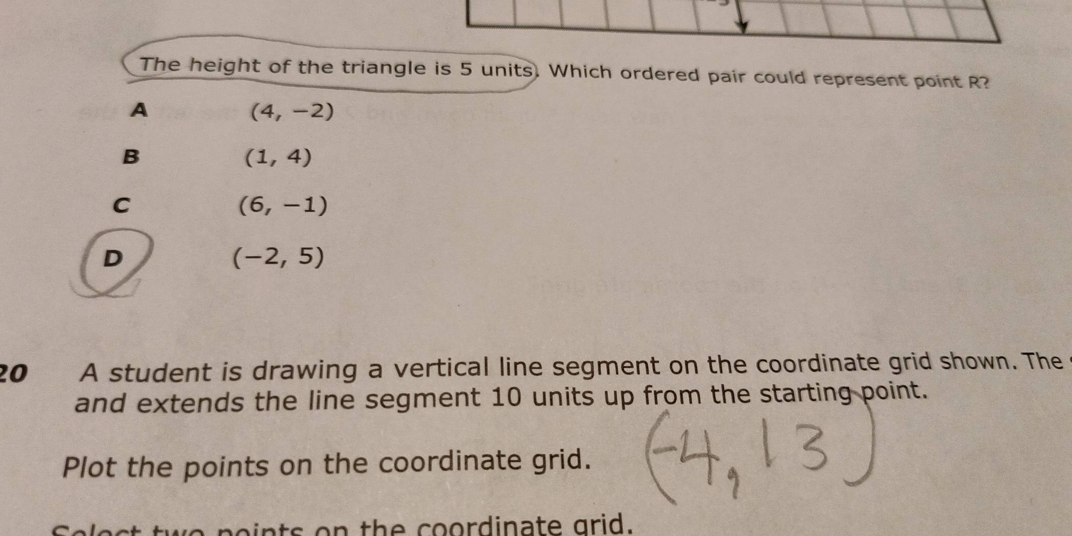 The height of the triangle is 5 units. Which ordered pair could represent point R?
A
(4,-2)
B
(1,4)
C
(6,-1)
D
(-2,5)
20 A student is drawing a vertical line segment on the coordinate grid shown. The
and extends the line segment 10 units up from the starting point.
Plot the points on the coordinate grid.
a n o ts o n th e oordinate grid.