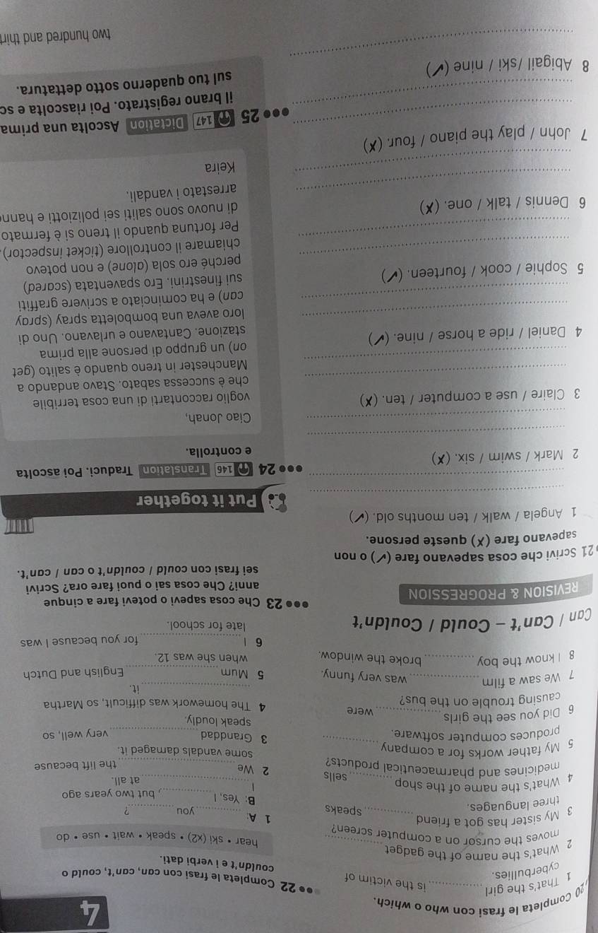 Completa le frasi con who o which.
1 That's the girl is the victim of
●• 22 Completa le frasi con cơn, cơn't, could o
cyberbullies.
couldn't e i verbi dati.
2 What's the name of the gadget_
hear • ski (x2) •speak · wait · use · do
moves the cursor on a computer screen?
_
3 My sister has got a friend _1 A _you ,
three languages.
speaks B: Yes, I
1
4 What's the name of the shop ___but two years ago
at all.
sells 2 We
medicines and pharmaceutical products?_
the lift because
5 My father works for a company_
some vandals damaged it.
3 Granddad
produces computer software. _very well, so
6 Did you see the girls_
speak loudly.
causing trouble on the bus? 4 The homework was difficult, so Martha
were _it.
7 We saw a film
was very funny. 5 Mum
8 I know the boy__ broke the window. when she was 12. English and Dutch
6 |_ for you because I was
Can / Can't - Could / Couldn't late for school.
●●● 23 Che cosa sapevi o potevi fare a cinque
REVISION & PROGRESSION
anni? Che cosa sai o puoi fare ora? Scrivi
sei frasi con could / couldn't o can / can't.
21 Scrivi che cosa sapevano fare (✔) o non
sapevano fare (✗) queste persone.
1 Angela / walk / ten months old. (▲ )
_
Put it together
_●●● 24  146 Translation Traduci. Poi ascolta
2 Mark / swim / six. (✘)
e controlla.
_
_Ciao Jonah,
3 Claire / use a computer / ten. (✘)
voglio raccontarti di una cosa terribile
_
che è successa sabato. Stavo andando a
_
Manchester in treno quando è salito (get
4 Daniel / ride a horse / nine. (✔) on) un gruppo di persone alla prima
stazione. Cantavano e urlavano. Uno di
_loro aveva una bomboletta spray (sprɑy
_cɑn) e ha cominciato a scrivere graffiti
5 Sophie / cook / fourteen. (◤) sui finestrini. Ero spaventata (scared)
perché ero sola (αlone) e non potevo
_chiamare il controllore (ticket inspector)
_Per fortuna quando il treno si è fermato
6 Dennis / talk / one. (✘)
di nuovo sono saliti sei poliziotti e hann
_arrestato i vandali.
_
Keira
7 John / play the piano / four. (✘)
_●● 25  147 Dictation Ascolta una prima
_il brano registrato. Poi riascolta e so
_
8 Abigail /ski / nine (◤) sul tuo quaderno sotto dettatura.
two hundred and thir