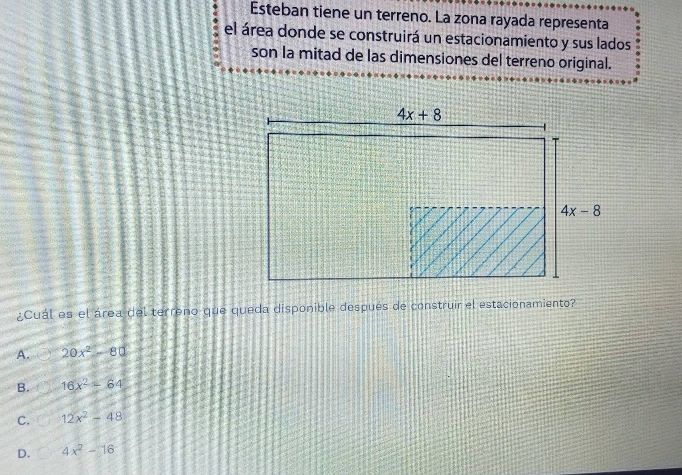 Esteban tiene un terreno. La zona rayada representa
el área donde se construirá un estacionamiento y sus lados
son la mitad de las dimensiones del terreno original.
¿Cuál es el área del terreno que queda disponible después de construir el estacionamiento?
A. 20x^2-80
B. 16x^2-64
C. 12x^2-48
D. 4x^2-16