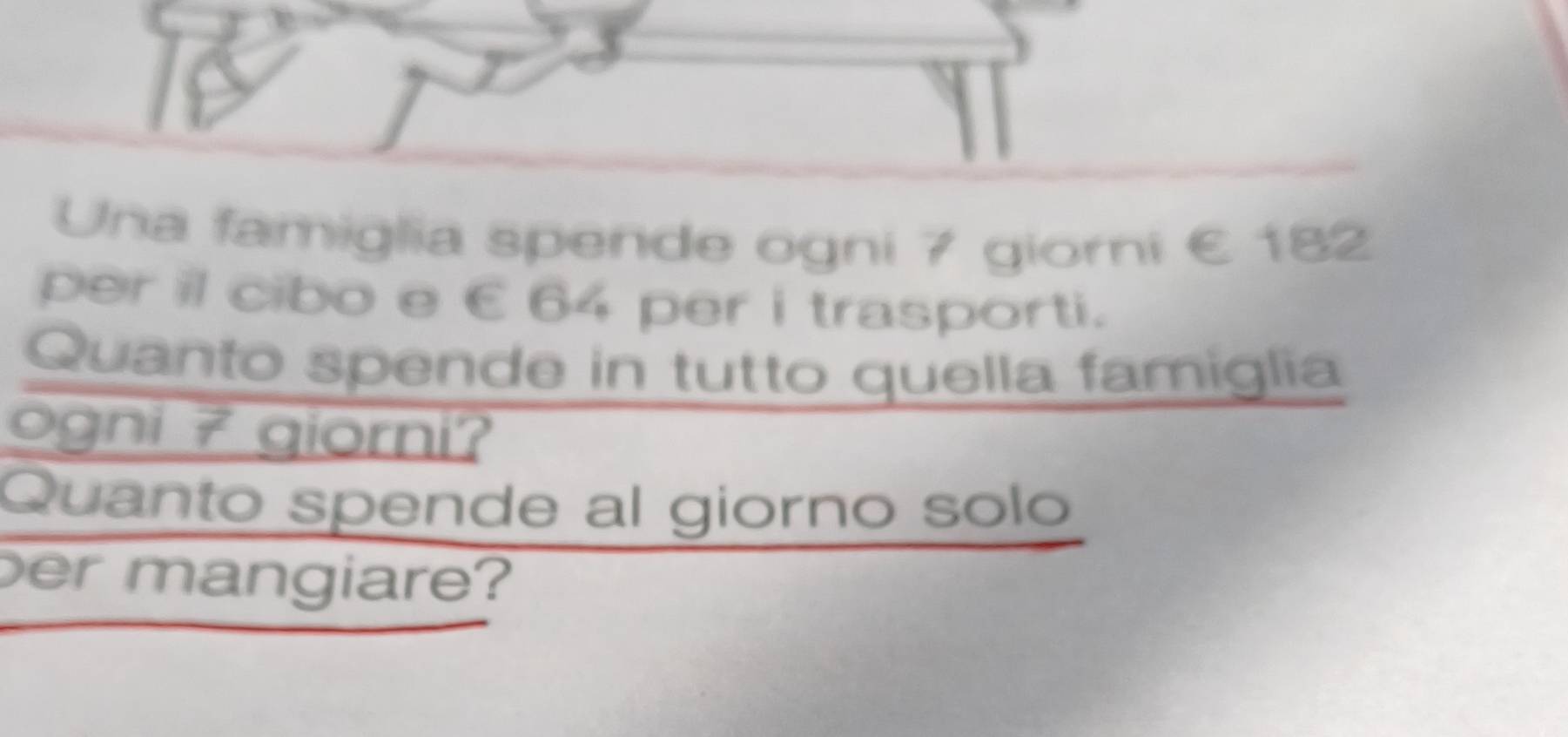 Una famiglia spende ogni 7 giorni € 182
per il cibo e €64 per i trasporti. 
Quanto spende in tutto quella famiglia 
ogni 7 giorni? 
Quanto spende al giorno solo 
er mangiare?