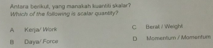 Antara berikut, yang manakah kuantiti skalar?
Which of the following is scalar quantity?
A Kerja/ Work C Berat / Weight
B Daya/ Force D Momentum / Momentum