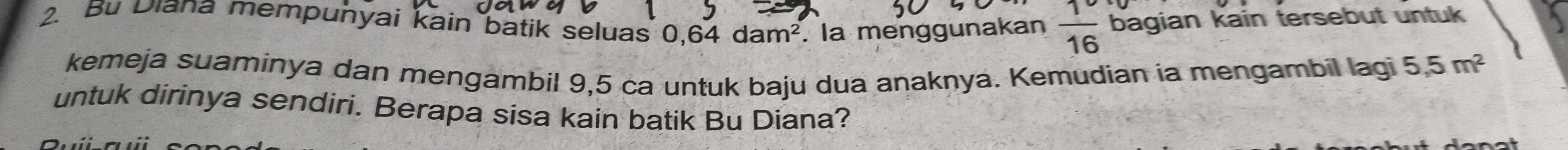 Bu Diana mempunyai kain batik seluas 0.64 d dam^2. la menggunakan  1/16  bagian kain tersebut untuk 
kemeja suaminya dan mengambil 9,5 ca untuk baju dua anaknya. Kemudian ia mengambil lagi 5, 5m^2
untuk dirinya sendiri. Berapa sisa kain batik Bu Diana?