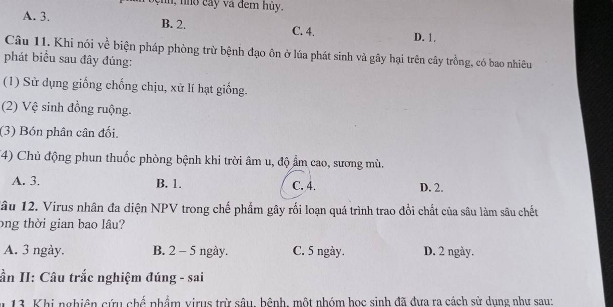 Toệnh, nhỏ cây và đem hủy.
A. 3. B. 2. C. 4.
D. 1.
Câu 11. Khi nói về biện pháp phòng trừ bệnh đạo ôn ở lúa phát sinh và gây hại trên cây trồng, có bao nhiêu
phát biểu sau đây đúng:
(1) Sử dụng giống chống chịu, xử lí hạt giống.
(2) Vệ sinh đồng ruộng.
(3) Bón phân cân đối.
(4) Chủ động phun thuốc phòng bệnh khi trời âm u, độ ẩm cao, sương mù.
A. 3. B. 1. C. 4. D. 2.
lâu 12. Virus nhân đa diện NPV trong chế phẩm gây rối loạn quá trình trao đổi chất của sâu làm sâu chết
ong thời gian bao lâu?
A. 3 ngày. B. 2 - 5 ngày. C. 5 ngày. D. 2 ngày.
ần II: Câu trắc nghiệm đúng - sai
* 13. Khi nghiên cứu chế phẩm virus trừ sâu, bênh, một nhóm học sinh đã đưa ra cách sử dung như sau: