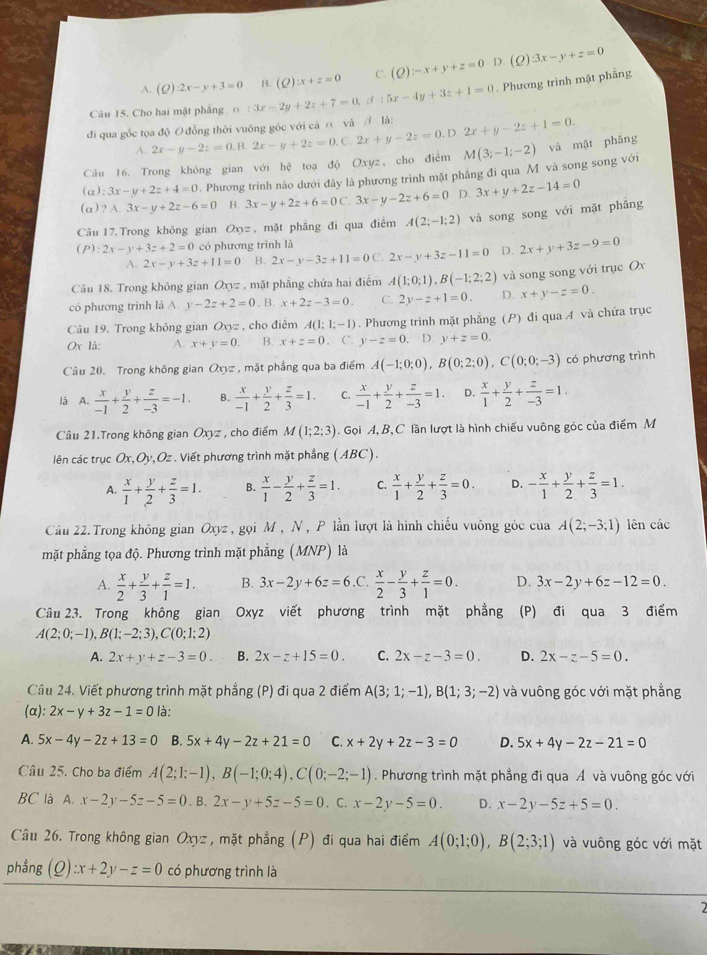 C.
A. s ):2x-y+3=0 . Phương trình mặt phẳng
Câu 15. Cho hai mặt phẳng o :3x-2y+2z+7=0,beta :5x-4y+3z+1=0 B. (2) zx+z=0 (Q):-x+y+z=0
D. (Q):3x-y+z=0
đi qua gốc tọa độ O đồng thời vuông góc với cả ∩ và  là: 2x+y-2z=0.D.2x+y-2z+1=0.
A. 2x-y-2z=0.B.2x-y+2z=0.0 C
Câu 16. Trong không gian với hệ toạ độ Oxyz, cho điểm M(3;-1;-2) và mặt phǎng
(α): 3x-y+2z+4=0. Phương trình nào dưới đây là phương trình mặt phẳng đi qua M và song song với
(α) ? A. 3x-y+2z-6=0 B. 3x-y+2z+6=0C.3x-y-2z+6=0 D. 3x+y+2z-14=0
Câu 17. Trong không gian Oxyz, mặt phẳng đi qua điểm A(2;-1;2) và song song với mặt phẳng
(P ):2x-y+3z+2=0 có phương trình là
A. 2x-y+3z+11=0 B. 2x-y-3z+11=0 C. 2x-y+3z-11=0 D. 2x+y+3z-9=0
Câu 18. Trong không gian Oxyz , mặt phẳng chứa hai điểm A(1;0;1),B(-1;2;2) và song song với trục Ox
có phương trình là A. y-2z+2=0. B. x+2z-3=0. C. 2y-z+1=0. D. x+y-z=0.
Câu 19. Trong không gian Oxyz , cho điểm A(1;1;-1). Phương trình mặt phẳng (P) đi qua A và chứa trục
0x là: A. x+y=0. B. x+z=0. C. y-z=0 D. y+z=0.
Câu 20. Trong không gian Oxyz , mặt phẳng qua ba điểm A(-1;0;0),B(0;2;0),C(0;0;-3) có phương trình
là A.  x/-1 + y/2 + z/-3 =-1. B.  x/-1 + y/2 + z/3 =1. C.  x/-1 + y/2 + z/-3 =1. D.  x/1 + y/2 + z/-3 =1.
Câu 21.Trong không gian Oxyz , cho điểm M(1;2;3).  Gọi A, B, C lần lượt là hình chiếu vuông góc của điểm M
liên các trục Ox,Oy,Oz . Viết phương trình mặt phẳng (ABC).
A.  x/1 + y/2 + z/3 =1. B.  x/1 - y/2 + z/3 =1. C.  x/1 + y/2 + z/3 =0. D. - x/1 + y/2 + z/3 =1.
Cầu 22.Trong không gian Oxyz , gọi M, N , P lần lượt là hình chiếu vuông góc của A(2;-3;1) lên các
mặt phẳng tọa độ. Phương trình mặt phẳng (MNP) là
A.  x/2 + y/3 + z/1 =1. B. 3x-2y+6z=6 .C.  x/2 - y/3 + z/1 =0. D. 3x-2y+6z-12=0.
Câu 23. Trong không gian Oxyz viết phương trình mặt phẳng (P) đi qua 3 điểm
A(2;0;-1),B(1;-2;3),C(0;1;2)
A. 2x+y+z-3=0. B. 2x-z+15=0. C. 2x-z-3=0. D. 2x-z-5=0.
Câu 24. Viết phương trình mặt phẳng (P) đi qua 2 điểm A(3;1;-1),B(1;3;-2) và vuông góc với mặt phẳng
(α): 2x-y+3z-1=0 là:
A. 5x-4y-2z+13=0 B. 5x+4y-2z+21=0 C. x+2y+2z-3=0 D. 5x+4y-2z-21=0
Câu 25. Cho ba điểm A(2;1;-1),B(-1;0;4),C(0;-2;-1). Phương trình mặt phẳng đi qua Á và vuông góc với
BC là A. x-2y-5z-5=0.B.2x-y+5z-5=0. C. x-2y-5=0. D. x-2y-5z+5=0.
Câu 26. Trong không gian Oxyz, mặt phẳng (P) đi qua hai điểm A(0;1;0),B(2;3;1) và vuông góc với mặt
phẳng (Q):x+2y-z=0 có phương trình là
2