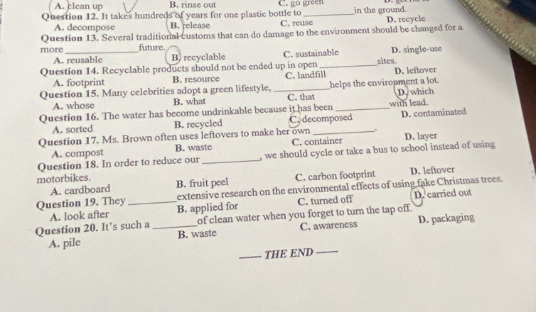 A. clean up B. rinse out C. go green
Question 12. It takes hundreds of years for one plastic bottle to _in the ground.
A. decompose B. release C. reuse D. recycle
Question 13. Several traditional customs that can do damage to the environment should be changed for a
more _future.
A. reusable B) recyclable C. sustainable D. single-use
Question 14. Recyclable products should not be ended up in open _sites.
A. footprint B. resource C. landfill D. leftover
Question 15. Many celebrities adopt a green lifestyle, _helps the environment a lot.
A. whose B. what C. that D. which
Question 16. The water has become undrinkable because it has been_ with lead.
A. sorted B. recycled C. decomposed D. contaminated
Question 17. Ms. Brown often uses leftovers to make her own_
A. compost B. waste C. container D. layer
Question 18. In order to reduce our _ we should cycle or take a bus to school instead of using 
motorbikes.
A. cardboard B. fruit peel C. carbon footprint D. leftover
extensive research on the environmental effects of using fake Christmas trees.
A. look after C. turned off D. carried out
Question 19. They_ B. applied for
Question 20. It’s such a _of clean water when you forget to turn the tap off.
A. pile B. waste C. awareness D. packaging
_THE END_