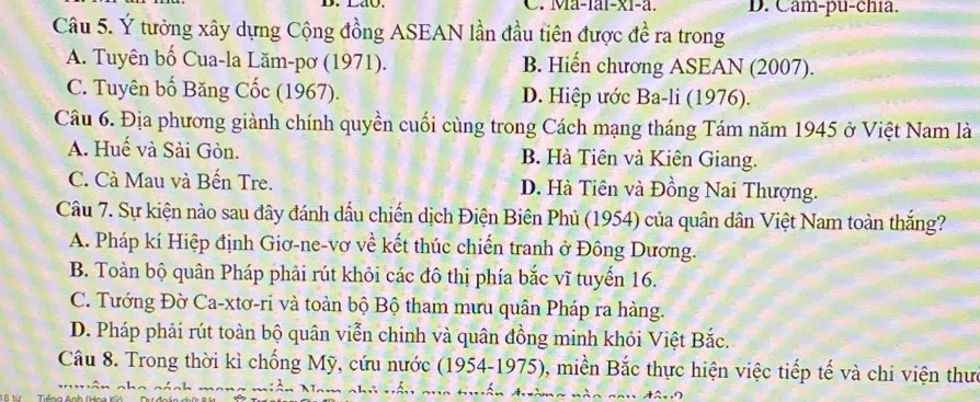 Ma-1ai-x1-a. D. Cam-pu-chia.
Câu 5. Ý tưởng xây dựng Cộng đồng ASEAN lần đầu tiên được đề ra trong
A. Tuyên bố Cua-la Lăm-pơ (1971). B. Hiến chương ASEAN (2007).
C. Tuyên bố Băng Cốc (1967). D. Hiệp ước Ba-li (1976).
Câu 6. Địa phương giành chính quyền cuối cùng trong Cách mạng tháng Tám năm 1945 ở Việt Nam là
A. Huế và Sài Gòn. B. Hà Tiên và Kiên Giang.
C. Cà Mau và Bến Tre. D. Hà Tiên và Đồng Nai Thượng.
Câu 7. Sự kiện nào sau đây đánh dấu chiến dịch Điện Biên Phủ (1954) của quân dân Việt Nam toàn thắng?
A. Pháp kí Hiệp định Giơ-ne-vơ về kết thúc chiến tranh ở Đông Dương.
B. Toàn bộ quân Pháp phải rút khỏi các đô thị phía bắc vĩ tuyến 16.
C. Tướng Đờ Ca-xtơ-ri và toàn bộ Bộ tham mưu quân Pháp ra hàng.
D. Pháp phải rút toàn bộ quân viễn chinh và quân đồng minh khỏi Việt Bắc.
Câu 8. Trong thời kì chống Mỹ, cứu nước (1954-1975), miền Bắc thực hiện việc tiếp tế và chi viện thưc