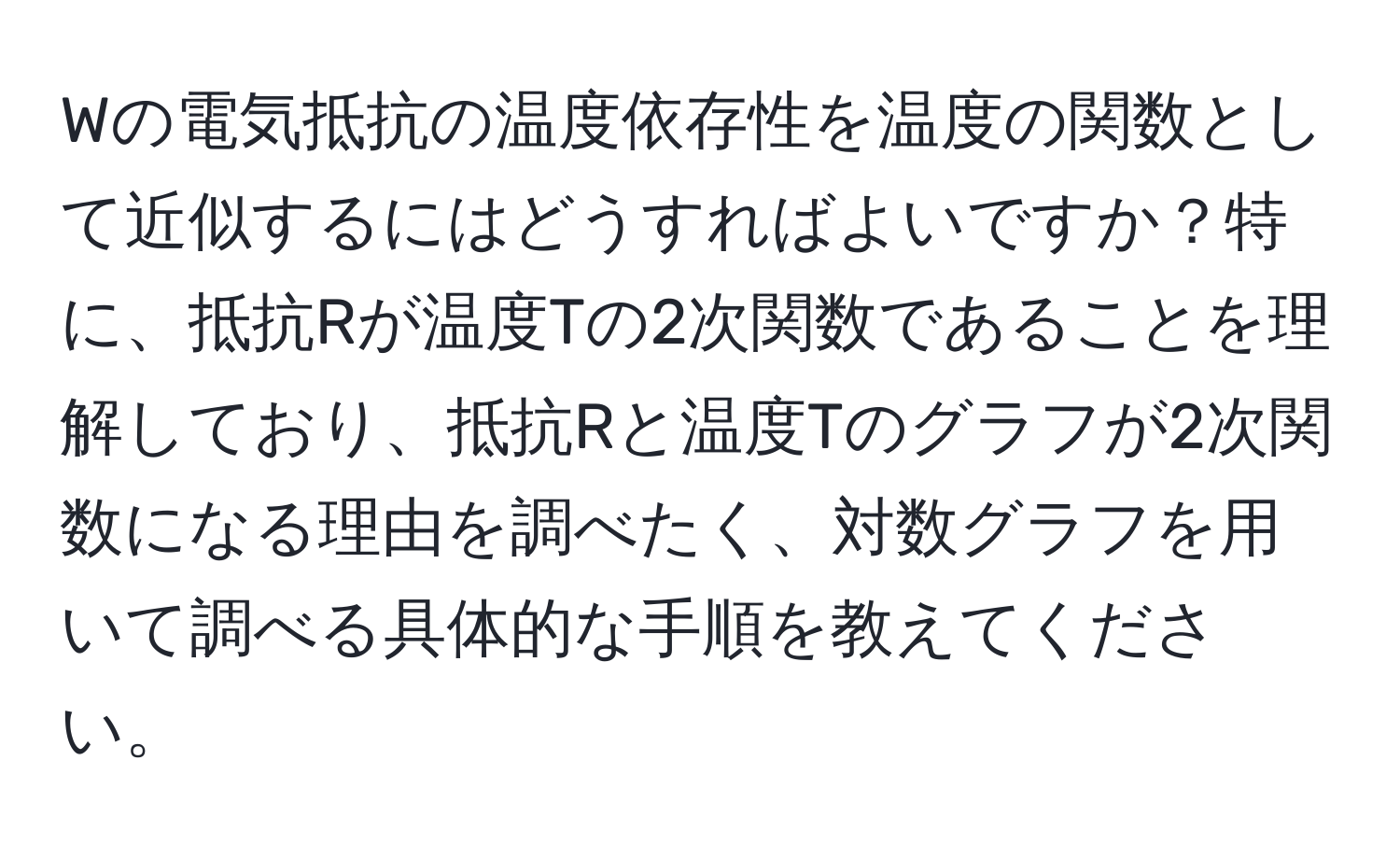 Wの電気抵抗の温度依存性を温度の関数として近似するにはどうすればよいですか？特に、抵抗Rが温度Tの2次関数であることを理解しており、抵抗Rと温度Tのグラフが2次関数になる理由を調べたく、対数グラフを用いて調べる具体的な手順を教えてください。