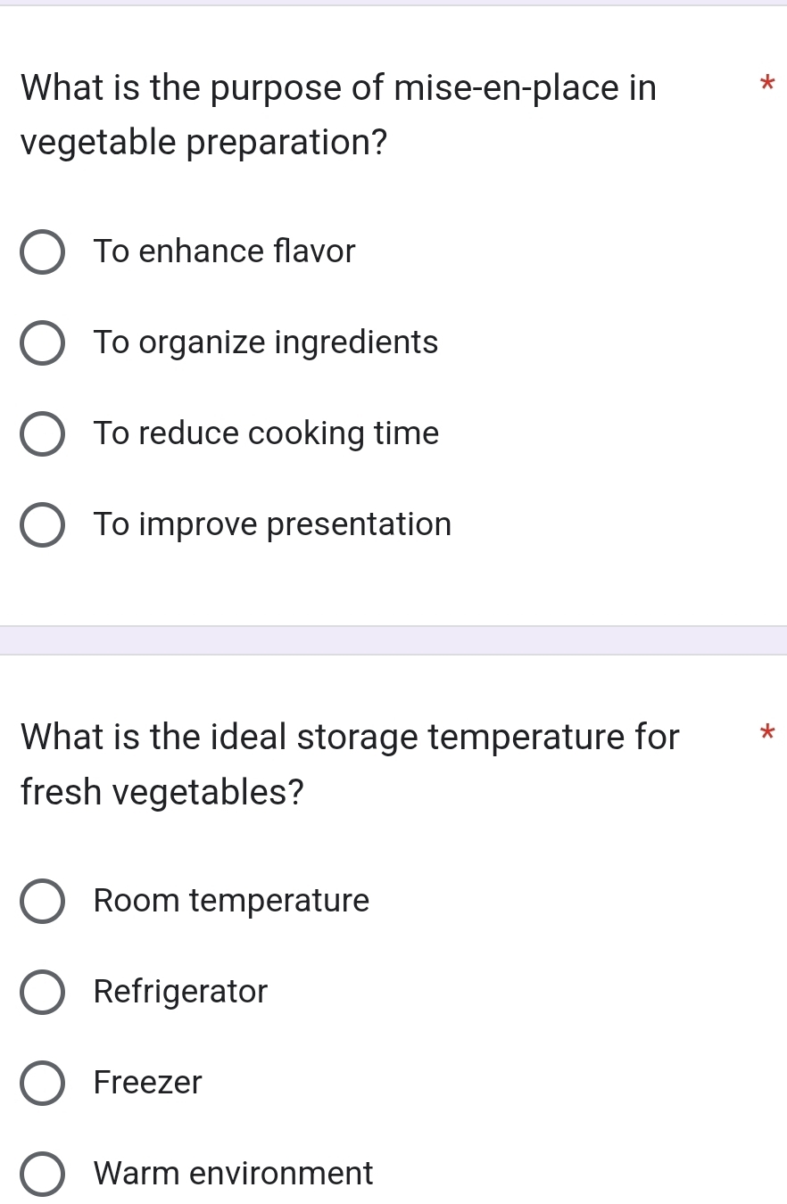 What is the purpose of mise-en-place in
*
vegetable preparation?
To enhance flavor
To organize ingredients
To reduce cooking time
To improve presentation
What is the ideal storage temperature for *
fresh vegetables?
Room temperature
Refrigerator
Freezer
Warm environment