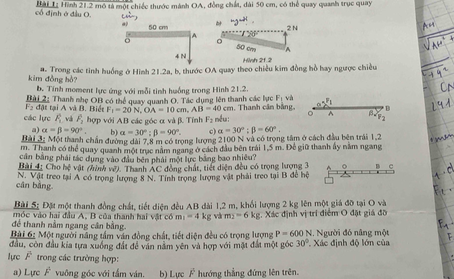 Hình 21.2 mô tả một chiếc thước mảnh OA, đồng chất, dài 50 cm, có thể quay quanh trục quay
cố định ở đầu O.
a) 50 cm b) 2 N
A 20°
。
50 cm A
4 N Hình 21.2
#. Trong các tình huống ở Hình 21.2a, b, thước OA quay theo chiều kim đồng hồ hay ngược chiều
kim đồng hồ?
b. Tính moment lực ứng với mỗi tình huống trong Hình 21.2.
Bài 2: Thanh nhẹ OB có thể quay quanh O. Tác dụng lên thanh các lực F_1 và F_1
F_2 đặt tại A và B. Biết F_1=20N,OA=10cm,AB=40cm. Thanh cân bằng, B
các lực vector F_1 và vector F_2 hợp với AB các góc α và β. Tính F_2 nều:
A β
a) alpha =beta =90°. b) alpha =30°;beta =90°. c) alpha =30°;beta =60°.
Bài 3: Một thanh chắn đường dài 7,8 m có trọng lượng 2100 N và có trọng tâm ở cách đầu bên trái 1,2
m. Thanh có thể quay quanh một trục nằm ngang ở cách đầu bên trái 1,5 m. Đề giữ thanh ấy nằm ngang
cần bằng phải tác dụng vào đầu bên phải một lực bằng bao nhiêu?
Bài 4: Cho hệ vật (hình vẽ). Thanh AC đồng chất, tiết diện đều có trọng lượng 3 A 。 B C
N. Vật treo tại A có trọng lượng 8 N. Tính trọng lượng vật phải treo tại B đề hệ
cân bằng.
Bài 5: Đặt một thanh đồng chất, tiết diện đều AB dài 1,2 m, khối lượng 2 kg lên một giá đỡ tại O và
móc vào hai đầu A, B của thanh hai vật có m_1=4 kg và m_2=6kg. Xác định vị trí điểm O đặt giá đỡ
để thanh nằm ngang cân bằng.
Bài 6: Một người nâng tấm ván đồng chất, tiết diện đều có trọng lượng P=600N. Người đó nâng một
đầu, còn đầu kia tựa xuống đất đề văn nằm yên và hợp với mặt đất một góc 30°. Xác định độ lớn của
lực F trong các trường hợp:
a) Lực F vuông góc với tấm ván. b) Lực vector F hướng thẳng đứng lên trên.